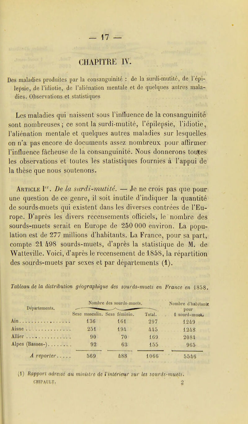 CHAPITRE IV. Des maladies produites par la consanguinité : de la surdi-mutité, de l'épi- lepsie, de l'idiotie, de l'aliénation mentale et de quelques autres mala- dies. Observations et statistiques Les maladies qui naissent sous Tinlluence de la consanguinité sont nombreuses 5 ce sont la surdi-mutité, l'épilepsie, l'idiotie, l'aliénation mentale et quelques autres maladies sur lesquelles on n'a pas encore de documents assez nombreux pour affirmer l'influence fâcheuse de la consanguinité. Nous donnerons toutes les observations et toutes les statistiques fournies à l'appui de la thèse que nous soutenons. Article 1. De la surdi-mutité. — Je ne crois pas que pour une question de ce genre, il soit inutile d'indiquer la quantité de sourds-muets qui existent dans les diverses contrées de l'Eu- rope. D'après les divers recensements officiels, le nombre des sourds-muets serait en Europe de 250 000 environ. La popu- lation est de 277 millions d'habitants. La France, pour sa part, compte 21 Zi98 sourds-muets, d'après la statistique de M. de Watteville. Voici, d'après le recensement de 1858, la répartition des sourds-muets par sexes et par départements (1). Tableau de la distribulion géographique des sourds-muels en France on 1858. Nombre des sourds-mucIs. Nombre d'Iiabilantf Sexe masculin. Sexe féminin. Tolal. i sourd-miiol* Ain 136 161 297 1249 Aisne 251 194 445 1248 Allier 90 70 169 2084 Alpes (Basses-) 92 63 155 9G5 A reporter 569 488 1066 5546 (1) Rapport adressé au ministre de Vinlérieur sur les sourds-muels. CHirAUI-T, ^