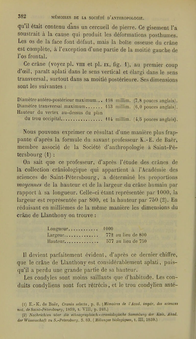 qu'il était contenu dans un cercueil de pierre. Ce gisement l'a soustrait k la cause qui produit les déforinations posthumes. Les os de la face font défaut, mais la boîte osseuse du crâne est complète, à l'exception d'une partie de la moitié gauche de l'os frontal. Ce crâne (voyez pl. viii et pl. ix, fig. 1), au premier coup d'oeil, paraît aplati dans le sens vertical et élargi dans le sens transversal, surtout dans sa moitié postérieure. Ses dimensions sont les suivantes : Diamètre antéro-postérieur maximum... '198 millim. (7,8 pouces anglais). Diamètre transversal maximum 153 millim. (6,0 pouces anglais). Hauteur du vertex au-dessus du plan du trou occipital Il4 millim. (4,5 pouces anglais). Nous pouvons exprimer ce résultat d'une manière plus frap- pante d'après la formule du savant professeur R.-E. de Baër, membre associé de la Société d'anthropologie à Saint-Pé- tersbourg (1) : On sait que ce professeur, d'après l'étude des crânes de la collection crâniologique qui appartient à l'Académie des sciences de Saint-Pétersbourg, a déterminé les proportions moyennes de la hauteur et de la largeur du crâne humain par rapport à sa longueur. Celle-ci étant représentée par 1000, la largeur est représentée par 800, et la hauteur par 750 (2). En réduisant en millièmes de la même manière les dimensions du crâne de Llanthony on trouve : Longueur '1000 Largeur 772 au lieu de 800 Hauteur 577 au lieu de 750 Il devient parfaitement évident, d'après ce dernier chilTre, que le crâne de Llanthony est considérablement aplati, puis- qu'il a perdu une grande partie de sa hauteur. Les condyles sont moins saillants que d'habitude. Les con- duits condyliens sont fort rétrécis, et le trou condylien anté- (1) E.-K. de Baër, Crania selecta, p. 8. [Mémoires de iAcad. impér. des sciences nal. de Sainl-Pétersbourij, 1859, t. Vlll, p. 248.) (2) Nachrichlen tiber die ethnojrajMsch-craniologische Sammlung der Kais. Akad. derWissenschafl zu S.-Pelersburrj. S. 83. {Méliinges biologiques, t. III, 1859.)