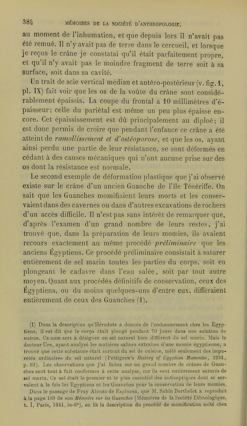 au moment de l'inhumation, et que depuis lors il n'avait pas été remué. 11 n'y avait pas de terre dans le cercueil, et lorsque je reçus le crâne je constatai qu'il était parfaitement propre, et qu'il n'y avait pas le moindre fragment de terre soit à sa surface, soit dans sa cavité. Un trait de scie vertical médian et antéro-postérieur (v. fig. 1, pl. IX) fait voir que les os de la voûte du crâne sont considé- rablement épaissis. La coupe du frontal a 10 millimètres d'é- paisseur; celle du pariétal est même un peu plus épaisse en- core. Cet épaississement est dû principalement au diploé; il est donc permis de croire que pendant l'enfance ce crâne a été atteint de ramollissement et d'osléoporose, et que les os, ayant ainsi perdu une partie de leur résistance, se sont déformés en cédant à des causes mécaniques qui n'ont aucune prise sur des os dont la résistance est normale. Le second exemple de déformation plastique que j'ai observé existe sur le crâne d'un ancien Guanche de l'île TénérifTe. On sait que les Guanches momifiaient leurs morts et les conser- vaient dans des cavernes ou dans d'autres excavations de rochers d'un accès difficile. Il n'est pas sans intérêt de remarquer que, d'après l'examen d'un grand nombre de leurs restes, j'ai trouvé que, dans la préparation de leurs momies, ils avaient recours exactement au même procédé pî^éliminaire que les anciens Égyptiens. Ce procédé préliminaire consistait à saturer entièrement de sel marin toutes les parties du corps, soit en plongeant le cadavre dans l'eau salée, soit par tout autre moyen. Quant aux procédés définitifs de conservation, ceux des Égyptiens, ou du moins quelques-uns d'entre eux, différaient entièrement de ceux des Guanches (1). (1) Dans la description qu'Hérodote a donnée de t'embaumeraent chez les Êçryp- tiens, il est dit que le corps était plongé pendant 70 jours dans une solution de nalron. Ce nom sert à désigner un sel naturel bien différent du sel marin. Mais le docteur Ure, ayant analysé les matières salines extraites d'une momie égyptienne, a trouvé que cette substance était surtout du sel de cuisine, mêlé seulement des impu- retés ordinaires du sel naturel ( l'ettigrew's Hislonj of l^gyplmn Mummies, 1834, p. 83). Les observations que j'ai faites sur un grand nombre de crânes de Guan- ches sont tout h fait eonfornies à cette analyse, car ils sont entièrement saturés de gel marin. Ce sel était le premier et le plus essentiel des antiseptiques dont se ser- Taient à la fois les I']gyptiens et les Guanches pour la conservation de leurs momies. Dans le passage de Fray Alonzo de Espinosa, que M. Sabin Berthelot a reproduit à la page 188 de son Mémoire sur les Gtuxnches (Mémoires de la Société Ethnologique, t. I, Paris, 1841, in-8°), on lit la description du procédé de momification usité chez