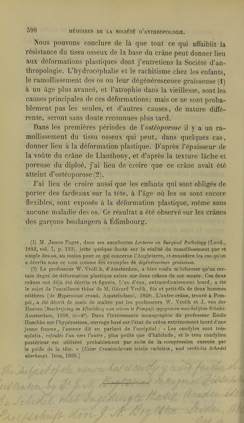 Nous pouvons conclure de là que tout ce qui aifaiblit la résistance du tissu osseux de la base du crâne peut donner lieu aux déformations plastiques dont j'entretiens la Société d'an- thropologie. L'hydrocéphalie et le rachitisme chez les enfants, le ramollissement des os ou leur dégénérescence graisseuse (1) à un âge plus avancé, et l'atrophie dans la vieillesse, sont les causes principales de ces déformations; mais ce ne sont proba- blement pas les seules, et d'autres causes, de nature diffé- rente, seront sans doute reconnues plus tard. Dans les premières périodes de Yostéoporose il y a un ra- mollissement du tissu osseux qui peut, dans quelques cas, donner lieu à la déformation plastique. D'après l'épaisseur de la voûte du crâne de Llanthony, et d'après la texture lâche et poreuse du diploé, j'ai lieu de croire que ce crâne avait été atteint d'ostéoporose (2). J'ai lieu de croire aussi que les enfants qui sont obligés de porter des fardeaux sur la tête, à l'âge où les os sont encore flexibles, sont exposés à la déformation plastique, même sans aucune maladie des os. Ce résultat a été observé sur les crânes des garçons boulangers à Édimbourg. (1) M. James Paget, dans ses excellentes Lectures on Surgical Pathology (Lond., 1853, vol. I, p. 133), jette quelque doute sur la réalité du ramollisserueut pur et simple des os, au moins pour ce qui concerne l'Angleterre, et considère les cas qu'<m a décrits sous ce nom comme des exemples de dégénérescence graisseuse. (2) Le professeur W. Vroli .k, d'Amsterdam, a bien voulu m'informer qu'un cer- tain degré de déformation plastique existe sur deux crânes de son musée. Ces deux crânes ont déjà été décrits et figurés. L'un d'eux, extraordinairement lourd, a été le sujet de l'excellente thèse de M. Gérard Vrolik, fils et petit-fils de deux hommes célèbres {de Hyperostosi cranii. Amstelodami, 1848). L'autre crâne, trouvé à Pom- péi, a été décrit de main de maître par les professeurs W. Vrolik et J. van der Hoeven {Beschrijving en Àfbeeldiug van eeitien le Pompeji opgegraven meschelijken Schedel. Amsterdam, 1859, in-4°). Dans l'intéressante monographie du professeur Êmile Huschke sur l'hypérostose, ouvrage basé sur l'état du crâne extrêmement lourd d'une jeune femme, l'auteur dit en parlant de l'occipital :  Les condyles sont très- aplatis, refoulés l'un vers Vautre , plus petits que d'habitude, et le trou eondylien postérieur est oblitéré probablement par suite de la compression exercée par le poids de la tête. » (Ueber Craniosclerosis tolalis rachitica, und vcrdickte Schwdel iiberhavpt. lena, 1858.)