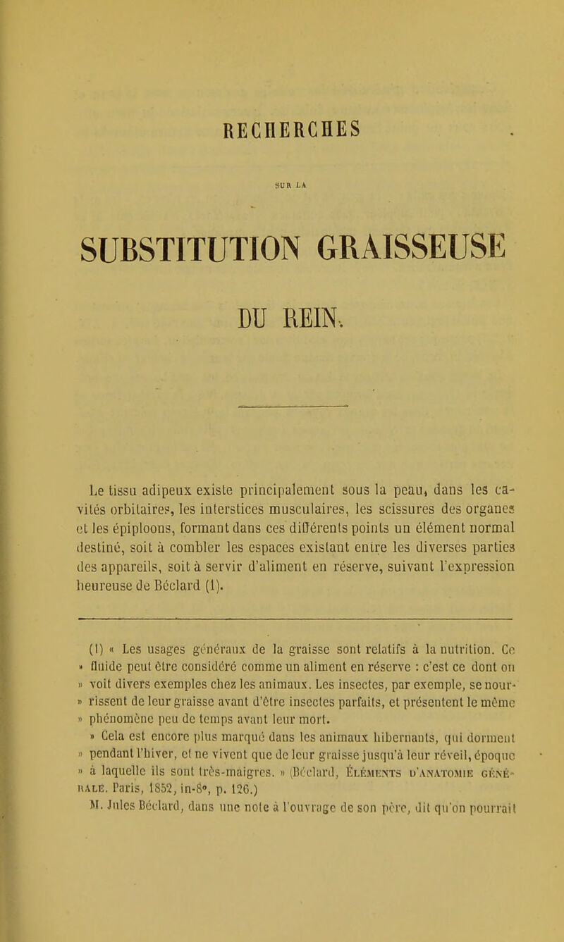 SUR LA SUBSTITUTION GRAISSEUSE DU REIN. Le tissu adipeux existe principalement sous la peau» dans les ca- vités orbitaire?, les interstices musculaires, les scissures des organes ol les épiploons, formant dans ces diOérents points un élément normal destiné, soit à combler les espaces existant entre les diverses parties des appareils, soit à servir d'aliment en réserve, suivant l'expression heureuse de Bcclard (1). (1) (1 Les usages généraux de la graisse sont relatifs à la nutrition. Ce » fluide peut être considéré comme un aliment en réserve : c'est ce dont ou I) voit divers exemples chez les animaux. Les insectes, par exemple, se nour- » rissent de leur graisse avant d'être insectes parfaits, et présentent le mOmc 11 phénomène peu de temps avant leur mort. » Cela est encore plus marqué dans les animaux hibernants, qui dorment 11 pendant l'hiver, cl ne vivent que de leur graisse jusqu'à leur réveil, époque  à laquelle ils sont Ird's-maigres. » ^Bcclard, ÉnisniNTS u'anatomie gkné- HALE. Paris, 1852, in-S, p. 126.) M. Jules Béclard, dans une noie à l'ouvrage de son père, dit qu'on pourrait