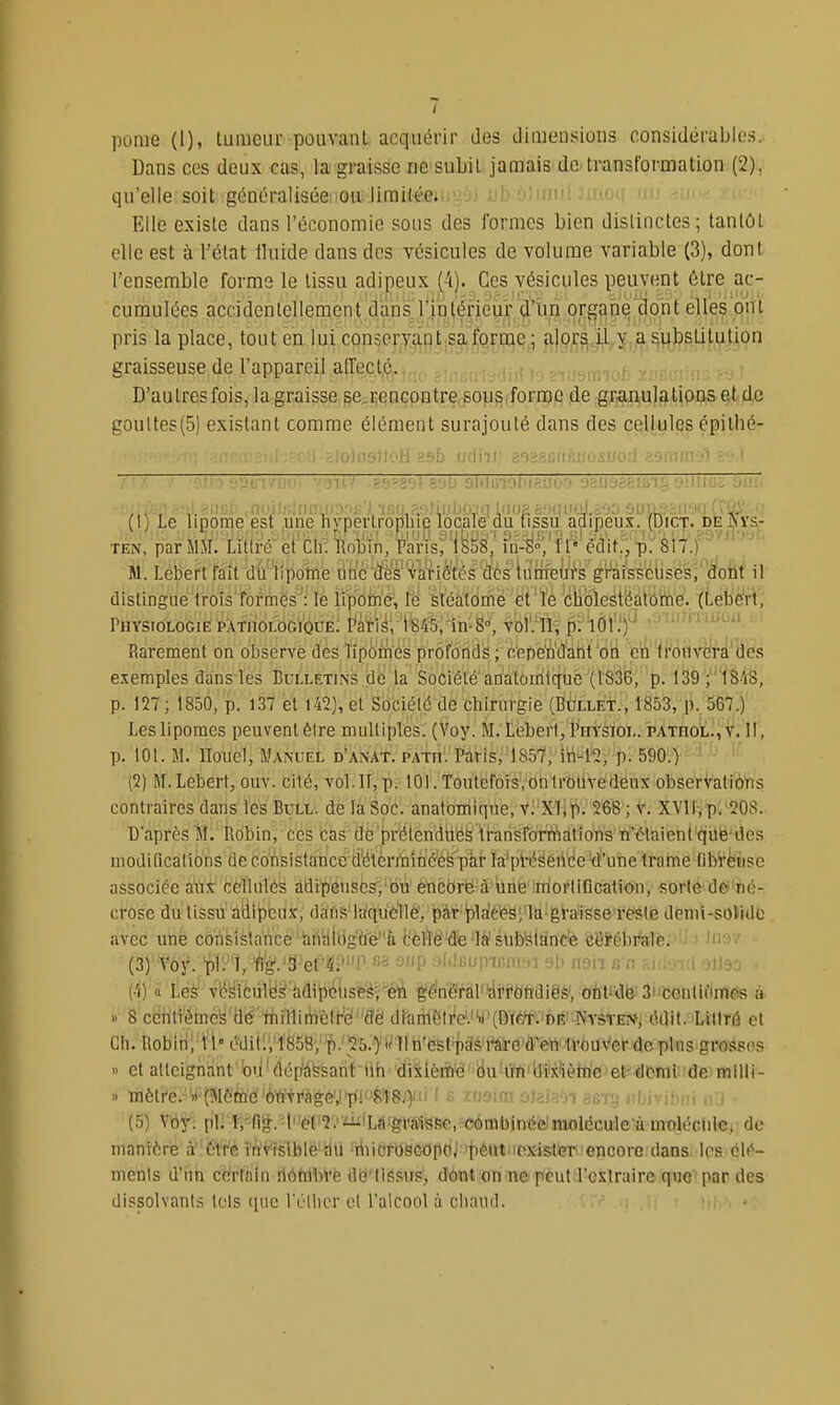 pome (I), tumeur pouvant acquérir des Jimensious considérables. Dans ces deux cas, la graisse ue subit jamais de-transformation (2), qu'elle soit généralisiietioii Jirait'éffiiiïïoJ ub 6! Elle existe dans l'économie sous des formes bien dislinctes; tantôt elle est à l'état Iluide dans des vésicules de volume variable (3), dont l'ensemble forme le tissu adipeux (4). Ces vésicules peuvent être ac- cumulées accidentellement daiîs rjn^érieM t elles'.pni pris la place, tout en lui conservant,safortiiV; fi|o,r^çil^y,.jasubstitution graisseuse de l'appareil allée té, rummot: v.-.r.n D'autres fois, la graisse se.renGontre sousiforme de gr^mulations et de goultes(5) existant comme élément surajouté dans des cellules épithé- ilneJtoH asb udiiîi aosgfiiifiuoswoiJ aamn' ■■-'.!';! jMMi'-'ppîin'ij-'i tm fi'iUiilifnn'■ '' ••' '■■i'--- '''il Tttf ■(■ (1) Le lipome est une nj^perlroplue locale du lissu adipeux. (Dict. de ^rs,- TEN, par MM. Littre et'cir. Itoliin/Parisri^S^^^^ in-S°, il' édit., p. 817.) M. Leberlfait du iipotne Un'cÏÏê's'và'nétés d6s iuiiieùrs graissclises, dont il dislingue trois îôrmës^:' lè ii|r6ih'(?, le sléatorfie et'ïè 'cliolestijàl'ô'rne. (Leb'éW', Physiologie PÀTiioLOGiQUE; fâïi^i-ISfô/in-S», vbV.4t; pïlÔV.')'^ ' ' Rarement on observe des lipomes profonds ; c'ep'e'ndant on en irotivcra des exemples dans les Bulletins de la Société anatomlque (1836, p. 139 ; 1818, p. 127 ; 1850, p. 137 et 142), et Sociétë dê cliirurgie (BàLLET., 1853, p..567.) Les lipomes peuvent être multiples. (Voy. M. Lëberf, Physiol. PAxiiOL^iS'. II, p. 101. M. ITouel, iWANUEL d'anat. patii. Paris, 1857, iri-12, p. 590.) (2) M.Lebert, ouv. cilé, vol. If, p.-101. Toutefois, on trouvé deux observatiô'ns contraires dans les Bull, de la Soc. anatomiqiie, vi-Xliy). 268 ; V. XVir:ip;^08. Uaprès M. Robin, ces cas dè'pr'étendiies Iransro'fiViàtîoiïs ft'étaient'qilë'iles uiodificalions de consistance d'étèrinincès par la'présence d'une trame librèiise associée à'ùi^'iïeïlulé^ àdtïïétisèsï'bu' ètacbrë'à-'\iiiè'ltrioittificâtS<j>n, sortè'dexfié- crose du tissu' adlpcii-t, daflsMa'qù6^1éVpâf 'pldé^S;'Ia-gi'a'isse resie denii-soVide avec une consistance aniàlbgtfe''à i'elî6''d'e'lô'sUb'sianc'è eëi^ébrale. • ■ j'>>' (3) Voy. 'pl'-''î, l'i'g.'îî'et'4;'''n ^'^ ^P sldiiupifirrwi risii c n f.Kir. iri -3j)^)o (■i) à Le^ vfâéùlB^ tidipi^iis'èéi-^éii êéfnëràl'ypi^ôtïdiësi, Ohtrdë;3!'teiiliflin«is à » 8 ceri'trétncy'd^'riiillimèfre'flë diariieire'.'y'(DiW.init; Nysten, édit. Littré et Ch. Robin, 11' éditi,'1858, p. 25.) i^lln'Csl'piis'i'âii'e'd^en' tvôuVerdeplus gros.'îos » et atteignant bu'dép^àssant ilh diiièiifi'é'duilïfliteliètti'c et-demi de miUi- 1) mètre.-')i'(î\iefeé 'ôÏÏTrà*é',i'p!81'8j>ii 1 fi zusm sJaiaoi aeig iibivibui ■ (5) Vby. pl] Trfié. l''dl=2.'iii'Lô'grâ1isRe,-e6mbmfeim de manière à être invisible au riiicroscopo; peut exister encore dans les clc*- menls d'un cïfrrhin îlôfilbVe de'tlssus', dônt on-nepeutJ'cstniire quo'pQr des dissolvants tels (pic lïilicr et l'alcool à chaud.