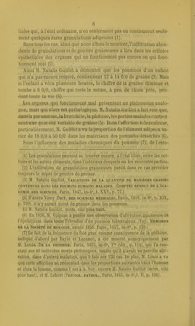 Ikiles qui, à l'élal ordinaire, u'en renl'crnieiil pas ou conlieDiient seule- ment quelques rares granulations'adipeuses (1). Bans tous les cas, ainsi que nous allons le montrer, l'iniiltralion abon- dante de granulations et de gouttes graisseuses a lieu dans les cellules ('•pitliiilialcs des organes qui ne fonctionnent pas encore ou qui fonc- tionnent mal (2). ' ÂinsrM/is^àtaJis _Gu^ démontré que les poumons d'un enfant qui n'a pas encore respiré, contiennent 12 à i'i 0/0 de graisse (3). Mais si l'enfant a vécu plusieurs heures, le chiffre de la graisse diminue et tombe à 6 0/0, chiffre qui reste le même, à peu de chose près, pcn- émir lûnie -1 a-vie-<4)-: f j^eç.iQ^-ggjieSfÇj^uj, fonçlipnpcnt mal présentent un pUénqinèue analo- gue, mais qiui alors est,pathologique. M. Natalis Guiliol a fait voir que, dansla pneumonie, labrondiile, la phthisic, les parties malades contien- nent une quantité variable de graisse (5)j Dans l'affection tuberculeuse, particulièrement, M. Guillot a Tû lap'roporiion de l'élément adipeux va- rier de 18 0/0 à 50 0/0 dans les matériaux des poumons desséchés (6). Sous l'inlluence des maladies chroniques du poiimon (7)!, de l'esto- &J[ <! .il ' ,c''-'! , ■:ii;'î :i;;oi,:,o.[(ii!iv'i :-T'J'k-^mi'I Oi!<5<a..b • : ./,■•!•:=;.'■■'• n'-< tmH h ,:~t:. ,(f k-jii ..(07?ani .l'ij.l .r>.'■/• ■, (l,),Le8granulalicjns peuvent se prouver encore,.alliure^ entre les cel- lules et les autres cléments, dans l'intérieur desquels on les rencontre parfois. (2) L'inflllration de aranulalions graisseuses parait, dans ce cas.précéder . . v ' .^'■'no9'i?ol-IcqiIduJ'j ul'ji; liiil lo ,•:'VJ■ touJours le dépôt de gouttes de graisse.j . (3) M Natalis GuLliot, Variations de LA, quantité de matières grasses CONTENUES DANS LES POUMONS HUMAINS MALADES. (CoJIPTES RENDUS.DE L'AcA- DEMIE .DES SCIENCES. Paris, 1847, in-4°,.t. XXV, p. 77.) , .... (4) p après Virey (Dict. des sçience^, WEpiçjiLESj.Pariç^ 1 jÇl8, in-8*,.y. XIX, p. 299), il n'y aurait point de graisse dans les pôuijiions,, . (ô) M. Natalis GuilLot, raénî. cité plii^ haut. . . , . (6) En 1856, M. Vuijçian a publié une observajLqa ^'î\^(éi^lipn|1^isseusç de répilliéllum dans toute Tétendue d'iin poumon tuberciileu.x.. (Voy. Mémoires DE LA Société de biologie, année I8p,6. Paris, 1857, in-S, p. 139.) (7) Le fait de la fré(|uence du foie gras comme copsijquence de la phlliisie, indiqilé ti'àiiord par ÎBaj'lé ' çl'jL'^nhêc.'a ' '^l'^ montrë^ jium'ériquement par M. Louis. (De LA i>iiTiiisiE. Pans, 1825, iii-8'',r''édit.,'p. 1 i4),'nui l'a con- staté sur 40 individus morts phtliisiques^ tandis qu'il n'avait V4i pareille allé- ration, dans d'aulres'maiadies, que 9 ïoi's 'siir ij^çasl De plus,')il. Louis a vu que celle affection se,présentait dans \es proporlious suivantes cli'ez l'homme et chez la femme, comme 1 est a 4. Voy. encore M. Nalalis Gualol (mt>m. cite plus haut), et M. Lebcrt (Piivsiol. patiiol., Paris, 1845, in-S°,t. II, p. 108).