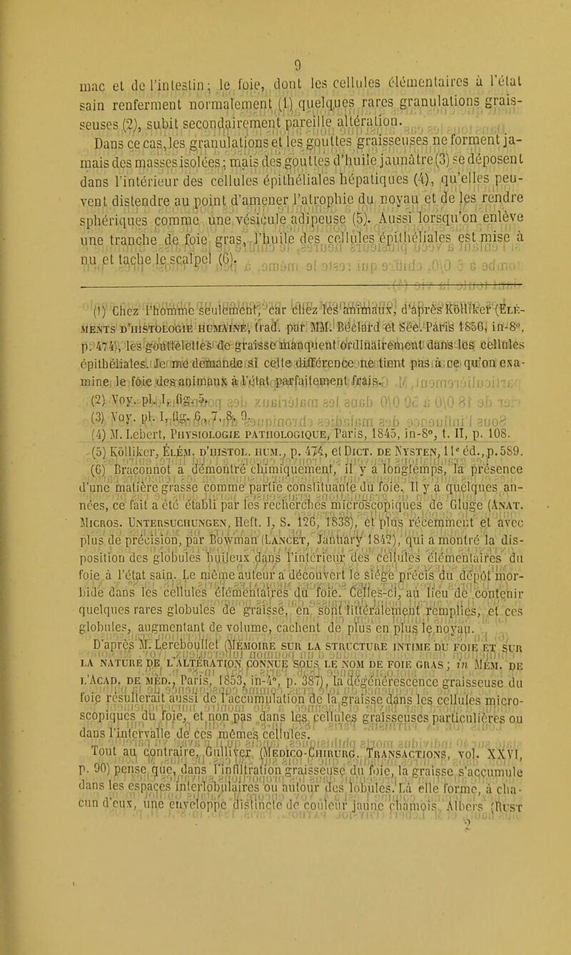 luac et del'inlestin; le foie, dont les cellules 61i5uientaircs à l'élal sain renferment normalement (1) ciuelq.ues rares granulations grais- seuses (2), subit secondairement pareille altéraLion. ,. ; ,;(! Dans ce cas, les granulations et les gpultes graisseuses ne forment ja- mais des massesisolées ; mais ctes.goutle's d'huile jaunâtre (3) se déposent dans l'intérieur des celluies épith'élial'es hépatiques (-i), qu'elles peu- vent distendre au point d'amener l'atrophie du noyau et de les rendre spliériques comme une vésicule adipeuse (5). Aussi lorsqu'on enlève une tranche d,e foie gras,,l'huije des, cellules é^^^^^^^^ à t^9l|e.lPo?P?lPÇl ^] r. .omim ol 01=0'. inp 9-T)i-f.^ .n\0 a. ■ ■ — — .' jjiJOI î.ï' MEiNTS D'HièthLOGiÉ HCJiA'fNÉ; (radl pat MM:'Béûlai-d ét seé'.'Pârië 1856; in^8°. p. 44), les^goiittêlellè'è' do graisse îfaanqi.leiit ô'rdinairement'dan cellules cpllLiéliales. Je iine deraandfiisi celte différence ne tient pas à ce qu'on exa- minei leifôiedeaaoimaux à'l'wtfU:iP9*failQiinentfjjais^^^ ;,■ .iiiiuii ^ii , (2) Voy..pl.,Iy:ifigï,?^oq aob xijui'iàJfifn aol aouh 0\0 Oc c 0\0 81 ah (3) >oy. pl. I,,(i,g;,^„,7,,^j0,^j,pf^jp.jf[, p.gijvifum svb ;VH'OijIliii'I ^uo'rî (4) M. Lebcrt, Physiologie pathologique, Paris, 1845, in-8°j t. II, p. 108. (5) Kôllilier, Élési. d'uistol. hum., p. 4%, et Dict. de Kysten, 11'éd.,.p. 589. (G) Braconriot a démontre clumiqucment, il y a longtemps, la présence d'une matière grasse comme partie conslituanlë du foie, 11 y a quelques an- nées, ce fait a été étaloli par lès recîierclics micfo'scb|)iques de cliige (Anat. Micros. UntersuchuiNgen, Heft. T, S. 1838), et plus récemment et avec plus de précision, par Bbwman (Lancilt, Jantiary i842), qui a montré la dis- position des globules luiijcux dans l'intcrieur des celluies élémcnlaires du foie à l'état sai,fi|.^^ie niôme auteur a décôuV le Siégé précis dépôt'inor- ])idé d'ans les cellules élémentaires du foie. 'Cefles-ci/aù ïi'éu de'.'contenir quelques rares globules de graissé, 'en, sojitjiltéra^ remplies,^^et.ces globules, augracntant de volume, cachent dë' p?us en pl'ù^'lé noyaii. \|' î'.^' D'aprèslLiercbouilcl (^Iémoire sur la structure intime bu foie etsur ''0■ nij Hiii'i^ ')fj lit; ;;■■!]:■■ ' ■ ,'i'ii|Mjniii^ LA NATURE DE L .\LTERATIO.N CONNUE SOUS LE NOM DE FOIE GRAS: in MÉm. DE L AcAD. DE MgD.,^ Pans, 1853^ in-^ P-. 38(), la t^egcnérescence graisseuse du foie résulterait aVssTdc 'Pacci'imp'iatibn de' la graisse clâns les cellules micro- scopiqucs du foie, et non pas dans lq§^ pehule^ graisseuses particulières ou dans l'inlervalle de'CCS mômes cellules. - Tout au contraire,,.Gullitejç. (MEDico-CiiiRURd. Transactions, yo . XXVI, p. 90) pensc^guc, dans 1 intlltration grai^ la graisse s'accumule dans les espaces'inlerloln^^ (les'loiji'iles.'bà elle forme, à cha- cun d'eux, une cuYoloppc tiisll'nrié de couleur jaune cliàniois.' Àlbors (Rust