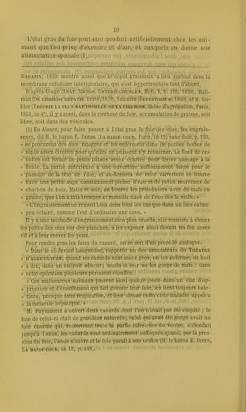 L'élal gras dii fuie poat'étœ prodiiil arlificiellemcnt chez les ani- mMix;(iuQil!'(fîa .priYQi;à''e!!wei'oicQ.(û.l) â]ak4\tàti- auixquels on iluiine une al'ii!nonlû'HoQ'Siiiiioia'lei(Jl),.olqrn9/.3 -mq ,9nuniaiijill«'l ancb -07 j'j f;9Jni;))riO((u , (,■) 8oa).j'.t=^irn-'2 s.oJ.iiioi: 'l'il' if;n iiiliri'^'wî: Magazin, 1839) montre aussi que le dépôt graisseux a lieu s'ùrtout duns la membrane cellulaire inlerlobulaire, qui s'est liyperlrophiée loiit d'abord. ■'t^kiff-i<'^'iiiu^'^J(^ki'^;î\irfe'm mmM- tës^, naii- m'aH'(t)E c'mi\il6si'iiè'pÀTl[fe^'Bér'dl',H8iié),VdlènW^ M.Gu- bler (TnÈoniE la PLUs'>iiAtW?f^aLrit; rtHïJf'(i/ftiRht)ëE>,41ièscïd''ag^^ Paris, 1853, in-4°), ilxaAussJ, daiis la cirrhose du foie, accumulation de graisse, soit libre, soit dans des vésicules. (1) En Alsace, pour faire passer à l'état gras le foie^d^sStfiel, ïès engrais- seurs, dit M. le baron E. Peers (La basse-cour, Pa^ik.'lfi-l^V^ai'is'dateVp. 130, «' ke^prô'ciirént 'Mi (îiT^i'^Mi^fdè'c¥'Féë^œiiclll''ai^s de ^k%\\Mmi m'i'i{^^fièvt^'(^èmm'^mM^'kJ mëdmr.-a fend' dé ces »' 'iibÏÏès''é^t''fiir'fiiè''llfe {iètiiy btitéiife '-■^62!^ ^éc^^^t^our' ^ Mv'rèi:pagsagè- à -la ..'tféiitfe^'fca^ipai-tié ■ayi^ëHW^''M'ôil4eWûi''e^ëiiffi poiir lè » p'ààsjfg^fJdë'aHltfe^'^ i'Bi^,'^'ef«^ù-Mg&ii's '4ë''€è[[-è'm^m'é ^ë-'^etiuve .1 iï.t'é'e''ljh'é''péri(e'dllk'è'BofiSfMifl » cbarbon de bois. Matin-'él'''sdil','c/n'^bmirre 'lësp'risohniër§''avec du maïs en .1. ■gf'aiB^;%e'l'6H^îiilé?trè^^'^^ de' réki>JÛèè'ré'vëilVe. » ' nilL'''én'g'raiss(iiiiènt né'réussit bi'éri datis'lb'us lè^'èa's qiie^aiik iih'lièu calme » peu éclairé, comme l'est d'ordinaire une cave. » II' y à'iirie iiiéthodé'd'ëngi-âiSfeetiiénïb^èA'pl'ù'Ë ci'uè1Vê,'blIè''c'ôiîéislé à clouer le^'i^Mfes'ilë^'o'îës-^ilr déâ''i)lâii'cli^éi''à'ïëè''ei\il3feéi' Wîdsl'àëvknt un feu assez viîét''àIëdr'Crévèi^lcs'yëliî^.-^''J^'Oo -olonp û'wiiiBm oniOw (;1 oli fc'ui! ' i Pour rendre gras les foies du canard, oiPè^^*tWïni'f)iFbëè(îl'j(tiSlÔgue. 4' 'é^^^lé ci-SèiM ^Latigûfeab(?,''i'yi^ii6fref-ii'ia-dds'''yWn'olafëiil's 'dit-'TiiÉATRE J'MëiUmtM'^; ^iià'nd^léy'dhAte'ëiiîlt'te'Ëfc*'^rè^,'to^^^^^ 'à'àïrMs''M'ëndMf'mcïïr'J'i^ » céttë bli&aydti'ijllifeié»Sï)éiMSèëi1l'étbUTO^^^^^^ aulilaiio-j -lasB-i- o'iyiJfira ■^m's'Mlllgfii-'é'ùî^'arîîiiiàU'x^fpfe'à^ ..ja^feè'sioW'i^t'a'ëltatii^ihU'ihl^fî^ïf'gfëy^^^ lîèfttloiijoursliale- ..4iints; pi*estitiB éaYi'^'t'es'iili'a't'rofe.'mètif^'dyhrié'iehffûk'^^^ appelée »1it'&t;hé3iife lié:p'dli'(ïù'é'.''Pï5n^9ï'J i^^ -1 <' •l'^'! .VI-Iov.''8-ni,?c€l '•Ml Pili'ytndliriti à'ou\'éi*tiaèÏÏ!y'èanfiiW'dttrir''l^'i'iGh1lMt!^^ et'è'i^mpâté ; le foie de celui-ci était de graildeû^ iiai'è'r'eltej'^em^' (^lïiiàvffit étélglorgiLV avait un foie énorme qtii>rcc<)'u'vrailt'tMlela pîilMe iTtféi*ieliro'du Vçnlro, s'étendait itfstiQ''âl'8iiitiâ',' Ifefe'catitfrJs'iêbiiliiordiiiaireffi'cntisilIToqnésIqilà par la pros- s'idn'dùTôib, l'anu& is'biiVre et\& fote-paraît à«on orincd'ÇMO Ic'barôn E. l'cers, LABA!fesE-Cbt)h', in 12; p/l''i8;iii''I Uv.ncyu uvmuHu '.i