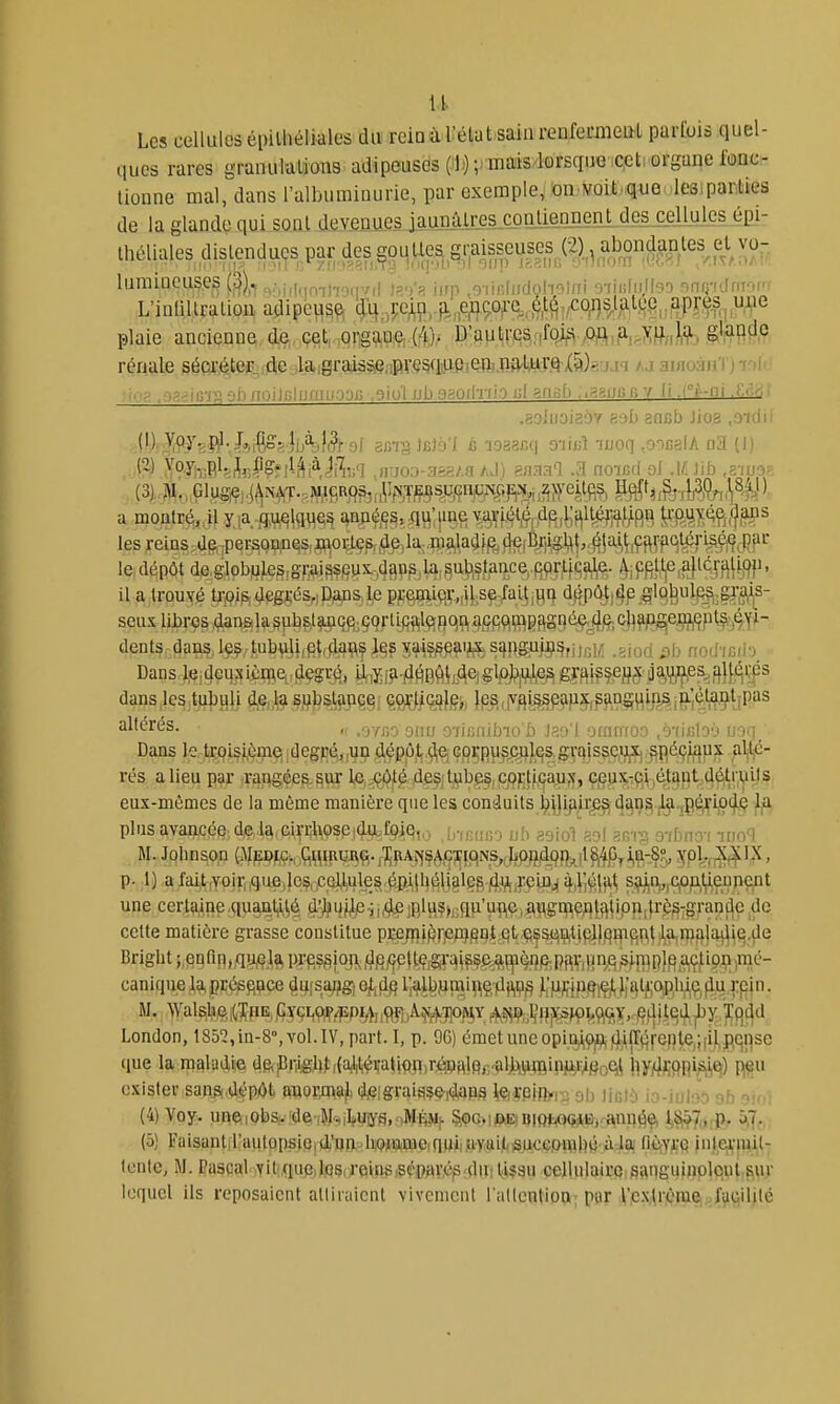 Les cellules épilliélialos du rciQù rétat.sainrenremieQl parfois quel- ques rares granulalions adipeusds (Jl.)-,jmais lorsque ,c,cti organe iMc^ lionne mal, dans l'albuminurie, par exemple, on voit.que Ics parUes de la glande qui sont devenues jaunûlres conliennent des cellules épi- théUalesdislendu(jspardes^ûi^U^^^^^ lumineuse^ Q).. „;,i,f„n-,|-,oip/ii t?')> iirp .o-iiniiicloholni o-rjiiliijfeiD nnij-ulrif^' i'inliUralion adipe^s^ ^%,my)^n^RW%M\i^^^M^^^ plaie ancienne de. çet, ,p!Tgç^nç,,(4)^ D'autcea.ifoi^'î ,0^^,a, j^f,,),!^, glfiçide rénale séqr#ef4jdie jlaigrpti^Sie/iF^vç^qpPi^ anioauïi ' i • ■ . i^ -iii-iAahnoili;l[jaiiri:jr, .giol ub o^oi|-i-ilo ul aniib ..aaiJCfi y II .(°^-ni .t:..--, .goIiioiaoY 89l) ancb Jio.a .oïdii (1) Voy, !^. J,,^Çs:;5 |,jà,I,3^9( gcia jfilo'I c loaacq 9-iiiiî auoq .oocalA (J) (3)..M,,,Glug,e),^NW.,W,iSR9^r,Vm^^^^ les reins de :personin^s,fl;^oi^es,4e,la.fli#^fp^,%|Br^^ le, dépôt de,globule§,gi-ai^sf?lix-43^ip,l4,Su^^s^^^^^ ^iPfi}^je,aJ^ÙP' H.aitrouY.é tfflip,#g^;és,iP3P&4e P?;^qV-.iHiS^3fay,Hr^ %ûj,4p .glQ^ul^^gJ'gfs- seux libres dansila ^ubst^Lpq^jÇortififtlçïflqp, agfiqm dents dans,I9S,tubvili|pt,flaç\^j^^ç^^ij^sijngugis,p\> noduH-) Dans|Qi4eq^:çi^:q\et,dçgré,, jJ^,y;i5i.4Hefti;.Ae)glp)^'i^l,e^ fifflipsefJrT OaJ^ff.esj}|^(^i,|s altérés. „ ..^/j-j-j ,07ii;aiLnoû )?.') ) vjfiiiiio: /j'UJib'.' U'Hi Dans le trQi$J,è9iei |degfj(^,,i}p d^pp,t,.5^Çi GflçpyfCjiJL^agraisse?^ .^R'^^ÇWP;^ p¥^- rés a lieu par :rqi|gée%s^ff ^4^^ i^fiSl'j^V^f iÇPKîMJ^^j ^pi^'iÇVté.t^pt.-A^l^ys eux-mêmes de la même manière que les conduits ^i}ifiir.e^ d£|D^^ji.,pé,^iû(|,i? 1^ plus avancée dela.eiçuUpseidafpie,.;. :,-,, nir. uh «oioU-ol anvA o-/[-.n;vi ino'l M. Johnson (MEpf^;,;q^^^Rla\^^.J^pAîîf(^;^}C^NS^^^^^^ jfpl.^IX, p. ;1) ,a faijt,Yojri (que,}o$,^,QlJ^ie§,^|l}^y8lgg.jij^ft^pHi(l ^j^t^ s,!^in,„C|Ofty,ennent une certaine.quanljj^é d'l{)4pp;i4£;Rl^?h;qu'une,augnîefltfltipn;ti'ès-granclc de cette matière grasse constitue pce;?)i^)p;i)§ni qt.çça(ijij)jlip]}fim(^i^| J,l^pla^ Bright ;,snrin,Ay/?,te pi-fissioji,f}p/jp})^,gi-q|^?f^^pp^g. canique la, prégftQce du(saflgî Q^^d^ i;albPînii[i|Ç,Tdji|i?^ i;p^jp!^lç^),'alji;OiP,lu,ç,^q J:pin. London, 1852,in-8°,vol.lV, part. I, p. 9G) émetuneopii^9|9jf|i|r(;;|-ente,;[i),pqn^ que la maladie de,jBriigb^(a,l,tévatipq,r^^alp^-»lJjiiji^q^ j^y/J^ppi^C}) p^u exister sans,dépôt auoiTOajL diSigraiaç^^pg lieiipiibi- 9I) liGii, io-iulao 9b 9101 (4) Voy. uneiobs. ide ,Hs|^.uiys,.lMÉ^^}• §,<)G»i©KiBiQi<o(j^B)fann(5ç, 1*8157,, nP- 5,7- (5) FaisantiraulQijsicid'un UQTOUJe(quiiia-y,ai|t<iSucGOUih« à^^^ ficcvrc inttirpiit- Icnle, M. Pascal vitquo,lios(reinsisépnr.ép;dutl.i?3u cellulaire;sanguiuplqul.svu- lequel ils reposaient alliraicnt vivcnicnl rallention par V,c.\U|ètuei,4^q'lilé