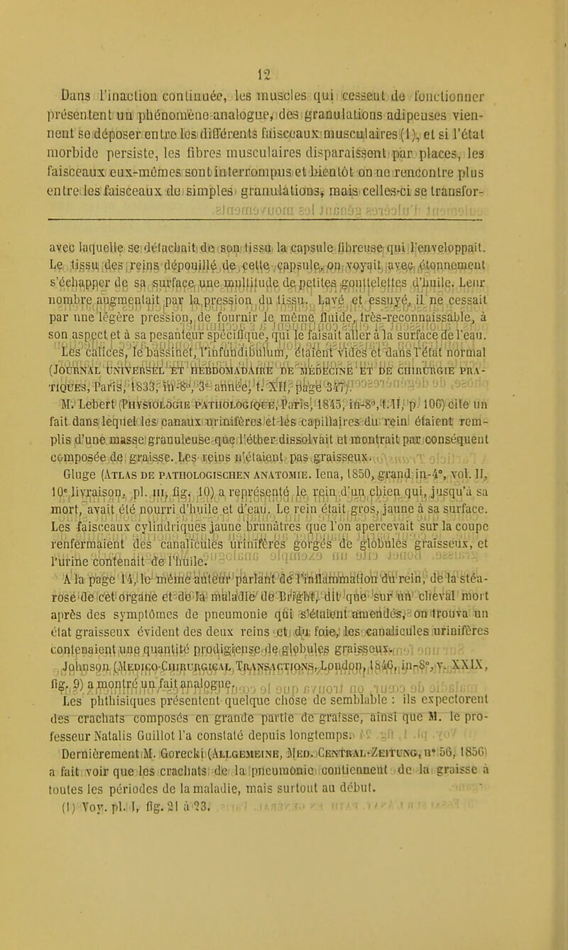 Daii3 l'iiiaclioa conliuuéc, les muscles qui ccsseiil de loucUonncr présentent un pliéDomèao analogue, des granulations adipeuses vien- nent S6'déposer entiic losidiffiJrGnls filiscoaux'muscuilaires:(i),iet si l'étal morbide persiste, les libres musculaires disparaissent par places, les faisceaux eux-mêmes sontinterrompus etbientôt on ne rencontre plus entre les faisceaux de simplesi granulatioDSj rau)ia celles'-cise transfor- 8)n'jrno/uora sol JnBnôB pmoolu'l' Janmoio-j avec laquelle se délacliaitide soa tissu la capsule librensciquidrenveloppait. Le tj§su;,des,rçif]^ dépouilléjdeiÇel^e,.-çfipçujçj^po,^qy^it,,peiQ,^tQnnewent s'éç^pper de s{^,.^u,rf^ç,e,,une..i^H}fjfuçle de;petites .gp||l|çl,eff^s t^'^uij^.- l^^fjr. iionjbrp augmeplait ^par la,pression.du tissUj.^L^véj çtessu^^, il'pe cessait par une légère pression, de fournir Je môme, fluide,, très-reconnaissable. à son aspect et a sa pesanteur spécifique, qui le faisait aller ala surface de 1 eau. ■ të's^ ckncW'.'ïMslHét'Wnfutid^bWU','' ^ Ti(juE3, Pans3S33rm'^'V'3= atin(ie/tJ-XI!;^tjafeë'34^ ^'^ ■ H9'Lebert(l'tiYSlOiLôGiE PATUOLOGfQti!|^;-'^aT^^^^ 10G) oile un fait dans lequel'leS' canaux Tirimfères 'et-lès capiUaires' du reiu' étaient rem- plis d'une masse! granuleuse que iîélher dissoLvait et montrait; paiCiCOnséquent composée de; graisse. Les reins n'iélaient pas graisseu^tiuA'HvyvT oh\' :.' : Gluge (Atlas de patuoloctschen anatomie. lena, l850,g^:^ndjiii-4, yql. II, 10« livraison, pl. lu, flg. 10) a représenté le r.ein d'un cbien qui, jusqu'à sa mort, avait été nourri d'huile et d'ea.u. Le rein était gros, jaune à sa surface. Les fàiscéau.v cylindriques jaune'brunâtres cj^uéVon apeî-'cevait sur ^ renfermaient des' canaliculès urihifér'es' gôrg^s''d'e ^'gloliules graîsseu-vet l'urihecontenait denïùne:''-''''''= '-'H!-'--' ■'J''' ^-nvM v a'la page 14,! le' mêniëiàù'té'trV'pàrlàn't'â(*l''i'[iflaiB^ dë'là'stéa- rosë'aeic'èt' ùYgm ei'àma^ ïàkVMW de Bri'é'li'e,'dlt'lqèie; 'sur^ fùW bliéVSI' rtbrt après des symptômes de pneumonie qui is5é1aiient araeridé's.'-'onlrouva un clat graisseu.^ évident des deux reins '_eti.djix foie; les canaliculès urinifèrcs contenaieptiUi)^ quapUté p!-o(^igi^eps,er/]ç,glçby(lçp g|-aijsou.ï. ,,Jpiuison (i^IEpIco^C^lRUJ^(^^GAL,TJV^Î?M^^■^^ftî^^i^ «Çr.?) aff?fllf^iV^^aj.^f?.'ÇpfP?fnr, •>! oup r-nmS no .wio uD oi'-r,U: Les pbthisiques présentent quelque chose de semblable : ils expectorent des crachats composés en grande 'ptn'tîc de'graisse7~tii'nsniue M. le pro- fesseur Natalis Guillot l'a constaté depuis longtemps;» -l! i il! DernlèrementiM. Gorecki (Allgesibine, MED. CENTRAL-ZEiTUNOinîlôô; 18501 a fait voir que Ips craGliatsi dei la 'prleuraoniC)icmltieaneut de la: graisse à toutes les périodes de la maladie, mais surtout au début. (1) Yoy. pL i, fig-21 il 13.