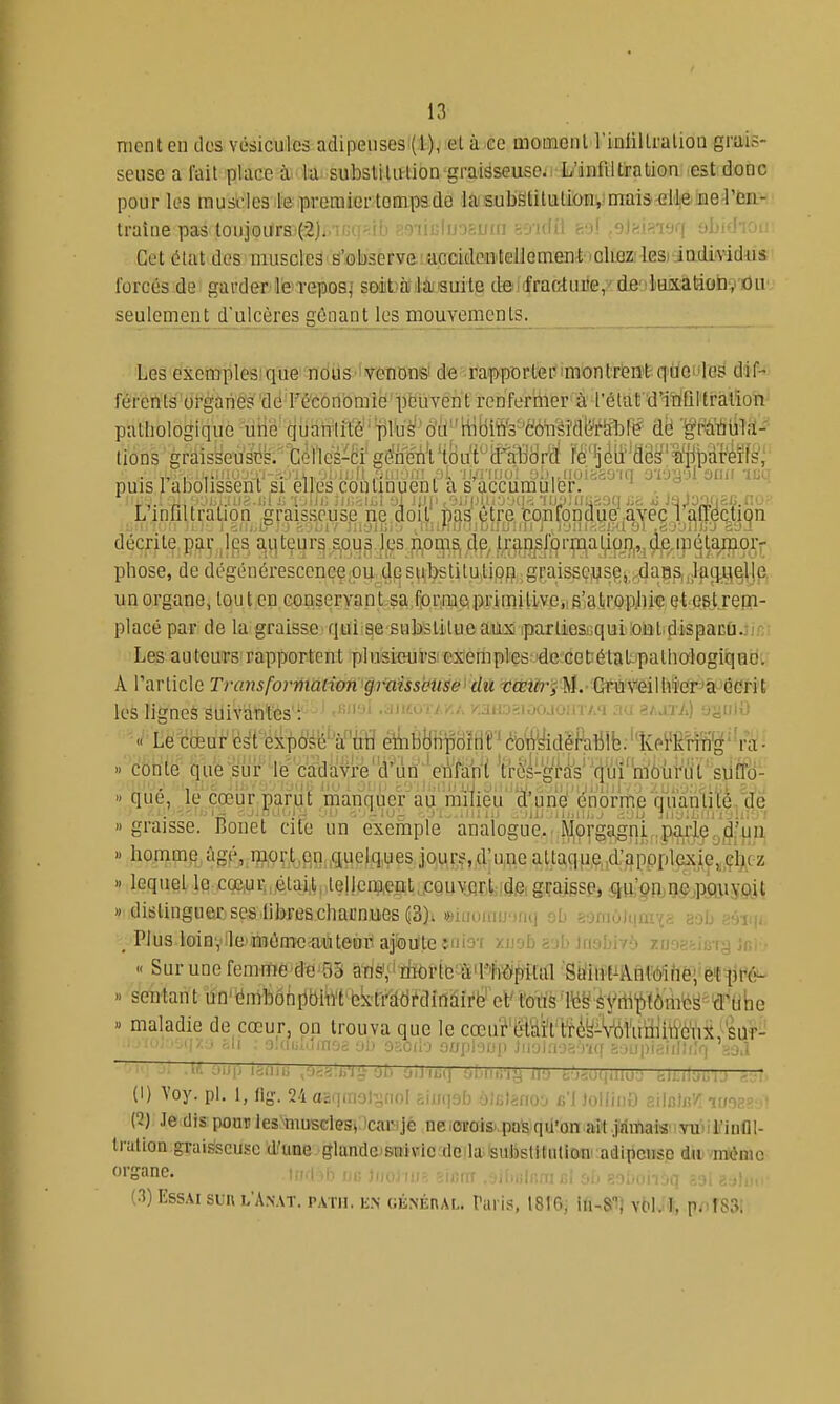 ment cil clos vésicules adipeuses (1), et à ce niomout l'iulillralion grais- seuse a fait place à la subslilulion graisseuse. L'infiltration est donc pour les raustles.le.premier tompsde la(SubSlitulion',!mai3'<îlteiEie4'biL- traine pas toujours (2). luiu'JÈUfn ioidii ho! ,eiiii<vjq ybid'iou Cetôlatdcs muscles s'observe acciden'Iellomen^ 'Olioz'lesi iDdmdus forcés de garder le repos,' soità lasuite denfraGtui'e, de luxation, ou seulement d'ulcères gênant les mouvements. ■Les exemplesique nous 'wnonsi de ra^^pDrtenmontrieirtqUoi'Ies dif- férents oi-ganes de Féconbmië'pcûvent renfermer^à l'élat'd'itiQlli'àtion pathologique une quantité 'pruë'oii''WBitf3''c;ônsi'dL^tà^^ dë ■^riiiulîï-' tions graisseuses.•'cènes^cfgSVtou't^ifl^^ fë'ij^tf'aë^'iiit)ï{4¥f^; puis 1 abolissent Si elles continuent a S accumuler. , ■ ^•Ohaus.iil Si 'i .lii; .'n i..! -a ;;ii< .viiijui.vvqi iij;»;iiai9q tin *» JaJoofiEfi..:'.. Linfiltration graisseuse ne doit pas être confondue,avec 1 airection décrite par les auteurs sous les noms, de, tran^iprmation,,,de.ipétamoiv phose, de dégénéresccncç,pu des^^tôtilU;Upg;gf.aissç^s^ un organe, tout en Goaseryap tvça.fpriniipipfimHive.iS'giro^^^^ placé par de la graisse qui:Be substitueaiiM iparliescqui!oiil.dispacCi.}ifîi Les auteurs rapportent plusieurs exeriiples 'de cetétal' pathalogiqnd. A Tarlicle Transformaiion p^aissbU^e^ dû qîteiA^j M.- Gfti'V''eillifer^à^'QCrit les n'eues suivantes : ''''-^^ .yiitoT/v.A /.aHosi.xuoin A'i au sajtA) yj^iiiO corïte que:sur iè'ci&a 't:r(ïs-Wèik''(|i!u^torui'^^^ » qué, le'cœur parut manquer au milieu' 'd!'urië'(^^ graisse. Bonet cite un exeinple analogue. Ptlorgagni p^^^^^^^ » homm^,àgp,,ijï,9f_t_,fin.,que)q,ues jours,d'une alta,qp,ç,,d'3ppplex|e,àcz » lequel le cQe,urn,étai(tpte!!ciWipt,.CQuvjîrii;id& grajssPi $m;pn,ne,ppuypil » distinguer ses librescliarniies(;3)i «iuoinu'jfH] otj somùJqn; _ Plus loin, le mèmeautenr ajiou'teîfiio'f y-U'ib zib imhiyb 7.;i Jn'r-  Sur une femme de 3S arisViiiiPrttî^îtali^^iipiftfl''Siiilî'l^^^ » sentant dn'ëmbdhpbiiltfckti'ddrdinàiré et' toi'is'l^§'Syrt1'i)fômt!^ d'^tibe » maladie de cœur, on trouva que le cœu?t:Hâh't^(îîyi'vWua]lWèViS,^'suf-' ■-II'/.' rvii . o.aiitoinoà Liii Or.ûii'j ouphiip JiiDia-j^.mj ^ijupiftiintlq ioA (I) Voy. pl. 1, ilg. 24osqm9lsnol siyqab ôJcIanoo b'1 JoilinO ailuJc'/î it/98?'.i! (1) Je dis pour les'TOusclGSi icar jè neiorois. pa'sqil'on ait jamais' vu-i'infll- Iralion graisseuse d.'une glande suivie do la subslitiition^adipcusc dJi^ménio •iiiinmfiî sfi saûoiiiq ?,9l Zî^loii- (3) Essai sun l'A.nat. patii. k.n GjiNÉnAL. l'ari?, 1816; Ki-S'^i vM. I, prirsSi