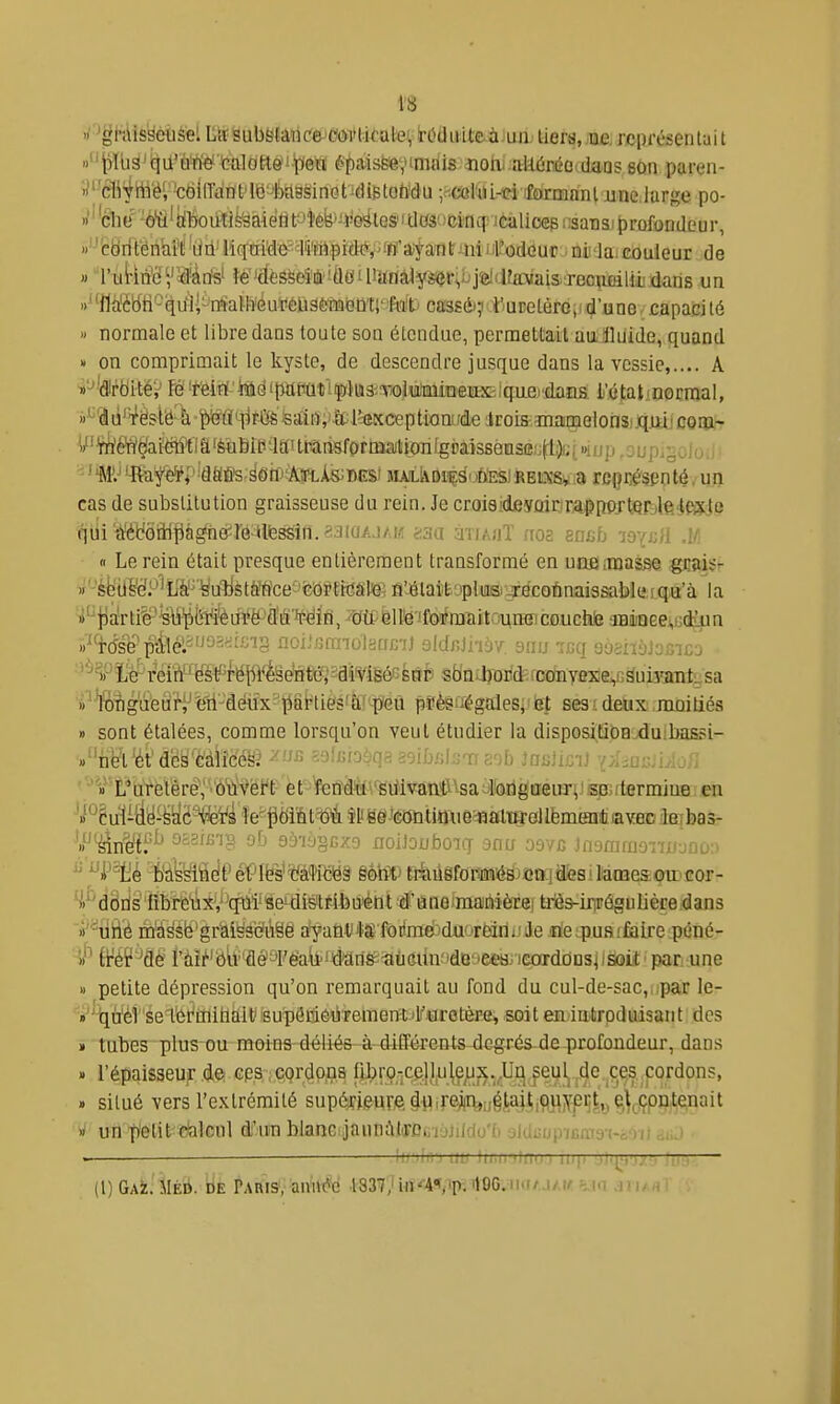 rf'^ëhlisséùsel LiïsubSfanc'ejOôvtkalevlrOdivit&àJun; tiers, ^Barcin-t-sen^ «Pb^^iqii'ôWè' tHttltitte'i'peW f'fa-isfeev'nidis îiohi.atKjréo.daas son paren- iJl'él^'jh^'ëi'-cëlirdnfl^j'^ilsëinotidiBtoWu ;^(*l'til-eiifarn!mnl jinelarge po- »''elle' 'è'Ë'iilTOûtîè'âàiétit-'lee*-*eà iisansiprofondeur, '^-'fcbriténM'Ii Lia liq;ai'de'#iMpid(î!^ ni la. couleur de » l'u{-iiii'c','2d'àtïs' î*'JdèssdîÉ!Ù«Uianà3ysi?r;,ijj5îiJfavaisjec\ifiili^ un «^'Myiî^^iiil-'iïfaWïéutiéliâètistemr^^f^^^^ ca'3sét?*uDelèrGji d'une- capacité - normale et libre dans toute son étendue, permettait au iluide, quand  on comprimait le kyste, de descendre jusque dans la vessie,.... A «'-'■'dlrbitéV W 'Mrt'itdipafiûtl|ï)U3iToJu/'BnioeiiX:iqiiei'dans li'étaliOGrmal, »'^3û'T'èslë-à-pfl'^r45&isaÏB;)lcl'ttKceptionu(ileiroism^ coia- W'^ï^é'n'^aiëtî^ia'èaÊiP'JaiUTarisform^^ ' tmj 'ife^é^l' idfififs-'^ôff'itort-Ais; DES' uuitvDi^S'èÈsiREixsvîi rcpré'spnté. un cas de substitution graisseuse du rein. Je croieides'ûiriraçnGrtfif^leJfiïJe qui a^t'6ilipgne^rG iilfessin.saiaA.i/.w <:m àîiAjjT noa snab lavjjll .1/1 • <i Le rein était presque entièrement transformé en unfliUjasse gBftiSr »'4fetl^^é!P'^L¥'^^a^ièt^^É^ce&feiopth^âte1 a^^élaïtopltiiBi-Tflcoûnaissable ! qu'à la »'^jDaVti§-^\i'l^Mfeu¥ë^£ffi'W{n aiiiiiQeej,udîiin «^'rdsepàlé:''J2-^'^''8 noii.'JtmolsffcU aldnlhbv mus v:q yyèiiyjscic-j '^iPïitr r'eih'' 'ëètf^rëjlFfeeHtc','îdi'viséf;sôp stiniljo^id;rcoinyexe,,GSuii'anfcsa i'^ft^ig'(ïeâ'^î^'-à(^\-^akiésfto'-p'Gù pSè&uégaleSj'ie|; seai detix, moi liés » sont étalées, comme lorsqu'on veut étudier la dispositiba^duibassi- «iiet^t dcs èàlicési ^ ''^^nin^ ioiij/.irii !ni.u.y\j / «''L'uretère; •ôïïvéi't et f«ndili'siiivâttft^-saytorigtieiir^Jso5rterminB:en 'i'^êu1i)iy^^^ë%¥^ îe^pdiat'^i îy Me Wûtimie^aiw '.P^4n^éi^ oa3iBi§ ûfj 9à'iy§BX9 noiJouboiq snu oevc iasmmazw-saû^i ^^P^^ HiÈMà^ êÇ\\fa^Vé!m§ êohl^ rr^iiâfoMéB'ieaiafesiMmesoir cor- ■>'d Sris' 'fîbre'iiiXV qui' Se' disitr-ibuéttt û' a no imainiètrei triès-inrôgu lière dans >i'uiié m'à^sfe'gràliss'Gfi'iSê a^anl/4$fôiimdidQ'TeinijJe fle.puaiÊalre péné- » petite dépression qu'on remarquait au fond du cul-de-sac,npar le- v'tjà'él setét'iiiitlàlt' supéiliéiiTemeni'l'aretèpe, soit en introduisant des » tubes plus ou moins déliée à dilTérents dcgrés^de profûudeur, dans » l'épaisseUjT de cps ; cordons fibro-ce.lI,u\ejLi;^.^Ur^ peul^ .de ces cordons, » situé vers l'extrémité sup&fi^urA ^Pirmiià^j^i^Mf^ly ^W^^^^ » un f'elit ctilcnl d'un blanc janmVIirotiïàJildo'l) aiduup-icma-i-c')!) àij ■ il' iir.'i i/ir lii.ii'jlfiu.) il.: (l)GAiE. MÉû. DE Paris, aim^c 1337; iii^'A^'p. ilOG,n(iAJ/,tr