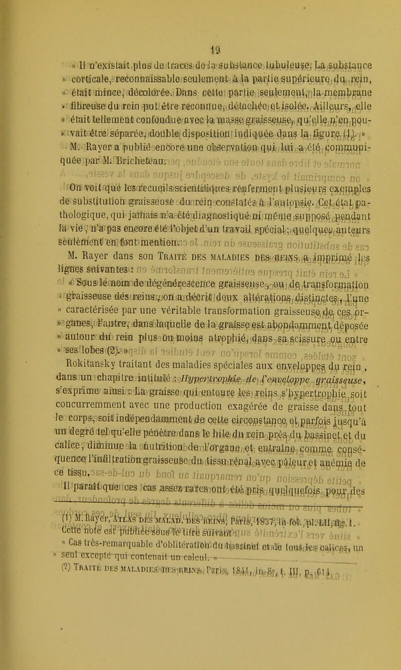 » Il n'exislait plusde lraccs Uo lavSuttdliance lubuleuse. LaiSubslunce » corticale,'reGonnaîssabloseulumeui. à lia paivlie supérieurq,()4i,riçin, it^'était minGe, décolorée.'Dans cêllo; partifii isejiljeiî)eiil,[;lamepibpane KdfibreuSe du rein f utfètre recoQnuejidétacUée.et.jsûJ6e,, Ailleurs.r'elle »'était tellement coiifondue'avec la niassegi!aisse,u^e),,qu'ç;Ue;i|i'en,pQu- Mi-vait être; sùpai'ée^ idoubLe; dispositions indiq^iiiée clans 1*\] iiiigur.e, y^. [ iJMv'^Rayena'ipubliéoenc'orémne oljsepvatJiOR^qvijs/iiiAiiiîViél..^,»^'^ qaée par'M:'Bi'icKetcJam-i9q •suLnoJà noe f)juo) eacboidif J9 oIcrmoiT • f-r„:b f.t/p?Tfi 9-iI,n9ogof» efa 0/ JiBmhqmoo no • lt€TnWitaiii'é tesiifecuails>sdeiQliijM4(KCsa'Cf fffOT^ c^jqij^^les dS'substilulion graissousÈ dunrcln'xonétatés: à:JiiMtppsj,e. Cet^él^l; pa- thologique, qui jattiais Jiéa'èté^^diagiTiOsliqiiéi giiriôQia /Siipoo^fi jjp,^dan t la vie ,n'a'pas encore étéilobjefcd'iun toYMl spéoial;^<(twe!lqtte;jfaute.urs seiilèment'en'foat mentiom'i ol.nm no ■);^[;9a.îiG'ig noijoJiJ^d/js nb sr,:) M. Rayer dans son Traité des maladies , BÊ^^Eyj%^^^gçi^j}j:jç ligires snivantesu no èmiol?nfi-i] jn^mo'îéilrrs onp^oiq Jinj-j nm oj ni <é'S0~us)MJBoiiinàexlégénéi;e3cence gifai5sçy'Se330[i^j4fi,Ua,njfq^i^jon 'Hgfcaiasetiiise dés'jTBin8;,'jonlaidié^riJ! idqux altéraiÇion§,.^jifjj^jÇi^j,.j^:j|ne » caractérisée par une véritable transformation graisseus^j(Jj^Q^.pr- )• ^ganes',iiPaatrev 'chms 'laquelle do la graisse es,t aboptlan3men,Vdéposée àatour- du' rein plus i ou. moins atrppbié, (J^ps, ç^,^ci^surg.^ç.u ç^tre »^es loBes'(2)t=9qaibfil isibuJà J>m no'npeiof emmoo ,89'jtoMno? Rokitansky traitant des maladies spéciales aux enveloppes du rqin , dans un chapitre intitulé Hyvem^x)plpie,.de^VemeLoppe graissquse, s'exprime ainsi : La graisse qui entoure les*xeir}s ,s'bypertropbie,,soit concurremment avec une production exagérée de graisse dans^j:put le corps, soil indépendamimOBl; de cette cirqçsçtaflqa qtigff^ojs |ijsqu'ù, un degré tel qu'-elle pénètre dans le hileidu rein,pi;ôs ,du bassine^ç^ du calice, diihinue la -nutrition]ide i'oïgaaeiiot en|lraln^;G0iun3,e, .çqpsé- quence lliifiUratibn;graisseuSe,;dH)iii?^,r^4j,j^\3e§ip^j[§i^Çje{ ^génim de ce lissu,oG8-9b-lno nb bnol JiBnpi.rnoi no'np noig.oKfàb siiJoa ' 11 paraStqtfeiraiES toas .aBS(3»'iia'ife&ronJoM|-Biîi^ijaïfi]qHfifjajl^. P^W^es Cette note csrtyiiliiiéë'àduél'é^'lift-ësViî^ .^liMTnjxj'f .707 ;,„„^ ,  Cas très-remarquable d'oblitératiôhidmhasîinbt Bt.dfe loaê.ks'Oalices'î un  seul Gx^ceplé qui contenait un cniculr-1. • [1) Traité ^^^L^mvsm■^>^v,v.K^^,Vnm, mU^M^A- \\h foi^l^n