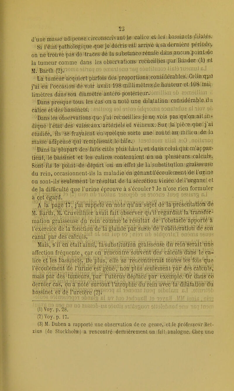 d'une masse adipeuse cia'CûWsciwaalvte'callcO iet lea^'basskelB.d Si Télat pathologique què'je.déctiS'eétiaFriYié''à| saidereière pétiQdtV on ne tl^vè paS dè!traces dé-la substance-rénale dans aucun pointtde la tumeur comme dans les oteci'vationsJi'cdùeiliieaipariRaûdûSD Kd) M M Bartll (-t).! -:''-'' a-} ..sni. i] ■ ii.f ■linl'j'iij'UiiuJ £J La tumeur'à(^qaie'rt pblif(MfeidëS'proporlions;eonsidéi!abk j'ài feu rbccâsiôto'idé'voîi- ttvditrlQSimillimètrcs.deMiitear'âtilQSitaijli limètres dans-son diamètre anléro-postérieurJ jnnllKii aoinyilliui • Dans presque tous les ■èa^'onra.noté une, dilaitatitjnffCOilaidéEaîîlfiJiu calice et des bassinets. soil^'O^ feof orino 'jiJq'iomo 'jDnuîsduï rA -Jiov al, Dans les observations quc.j1aiJretdeUli€S!.jé.cii§iiyiois paajqujqnnaitflhfi di^ué rétàtr deë' vai^soauxiàtitérîels ^et' lyéiiieuxvSuiiqkiIpiècfejq'ù'eià'ai étudiée, fis 'se frayaient én>quelquO sorte unel.Tfiràtëjani-'iiiiiieQiidBida masse àdîpeljséqdi remplissait le:bi]e.:' < ni a mi a.O .noiJji'iuf- Dans la'plupart des'faits cités plus bàutf etidcins.xeluijqtibm.'âppiWî- liéiie, ! lé 'bassinet et lès>calices coritenaien;t 'uB!m iplusieunsj^^aieiij-&> Son tî i Is ■ I& Jiôin ti • -d'épdlrt foiimîQ'lèffet du rein, occasionnent-ils la maladielén gênantirjécoulGraaQtidejl'ugine OU sont-ils seulémênt'ie résultat de la sécrétioni viciéeideM'srganei et de la difQculté que l'urine éprouve à s'écouler? Je n'ose rien formuler à çet 'égarâ ^ ^ '^^ '^'^ 'iuoJub laaoqôb aa sioons iuoq oasiu-ig cJ rià&g'ï^ffàmf^eWliiil^'^^^ dêflS^fib'i{taîf6'fi<tfé malien graisseuse du rein comme le résultat dé' l'obstacle apporté à rcxèMcô''âe'ia-%r^te canal piir tlël'cîîilè'ûli^'^^ ^^'^ '^^'^ 9''^<ÏO'''l^-^ snyfufi osua^ '^àïà;'k'iretfêiaiil'ai'^^^^^ afTection fréquente car on'''r'dhifiint¥^!'''^o'fct''dt}s''bâlè^ lice et les bassihéï^;''Bfe'plilsVélïè yè'rcinMtirferaït; tbiife'les'fciis q'ue récoulemerlt''de r'iii-in'e''ès1'gMI['non''p'!fis'së pif d'ès càl'ciil?, mais par-dèé'HMM,'tia? ''l^Wm'aépWeé'^^^^^^^ dernier Cas^'Hn'k'tiiilé'suH&i^il^trbtîii^ bassinet,ë'!) dh'W'étMf3ji'^-''''i -•'■l .uMniiO) ' (i) Yoy. 'i^M ° 2280b-jjj; :obnfid - (2) Voy.p. 17. (3) M. Duben a rapporté une observation de ce genre, et le professeur Uel- zius (de Stotkiiolm) a rencontré dcniiéremcnl un foil analogue. Clicz une