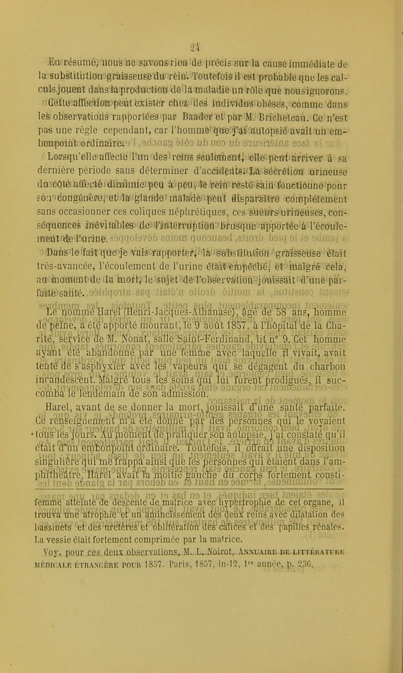 ■fitvcé8umé,i'nou8'no savôusrioiî!de précis sur la cause immédiate de la substitution graisseuse dui'rèinVToutefois il est prol^able que les cal- culsjouent dans l'a production' de la maladie un rôle que nousignorons. Cette aU'bdtiôiiJpeut exister chez des indi\1dus obèses, comme dans les observations rapportées par Baader et par M. Briclieteau. Ce n'est pas une règle cependant, car l'hommfe'qw^'iaîl'aiftopsîé'avail un em- bonpoint 'ordinalreï')'! ,odoirfig àJôa ub ttoo vb o-iushbias soÉt Lorsqu'elle afîecléiriïQ'i3e9'ireiïïs ^éû1èïhgîl)f[ ellepètït'arriver à sa dernière période sans déterminer d'accidents^La sécrétion urineûse dQNOôto aflfectié I d;iïï]!inilei peu petiînèin! festé:Sàin' fonctionne pour EÔ!i'>dongénèPH|'etiaaiiglana'S'niatadeffp'eut âisparaltrc tompiétcment sans occasionner ces coliques néphrétiques, ces sueurs'urineuses, con- séquences iîïévifalMêB'iiieJil'MtarpaptiSfl^'Muîëqufe^^^^ meiiit'd€ K'urine.-''nqolyvob sniorn qriooocsci .zimb boiq oi io 'ynust f- orDaès'léiM't'que'je -valS':'rap|)Oi?téfj' 'là'J-ëiiiibsRtutixJa graisseuse' ètait très-avancée, l'écoulement de l'urine était!'ètopêtniéj èt^'ûiÉtlf ré-^ëêla, au' •momra t'de rla .inortç'le 'êt^Jètsfléa-obëervâiMû'JjMmit ' d'unè jptfr- ftfi!tfe»salité.,oàiilqo'iJ« auq lisVSa alio'i.o yiJioiu m /juinciiv. ..•.•lir- Le nommé mrel (Henri-Jacques-Allidnase), âge de 58 ans, liommo T'injol'iysl, l'i'i'i)-,, 11! ..•yaîivii!-'. .or-»-', im » homme aya*nt été abandonne, par une femme avec laquelle n vivait, avait tenté de S asphyxier avec les vapeurs qui se dégagent du charbon inraiidéscén't'/Màlgre tous ics' sbins qui lui furent prodigués, il suc- comba le lendemain de son admission. Harel, avant de se donner la mortJolussail'^d'^Line sàuTe parfaite. Ce renseigoemeni irra été aonnê par des personnes qui le voyaient •tous'les jours. Aumomènt denraiiquer son autopsie, i ai constaté qu il était «Aë^'^w^ slIiguhê^e qui me ifapna ainsi^gue ks jDer|onnes qui éUie^ 1 am- phfftiWrrepM'fSl^SVaif^îk^mtie'l^^^^ âu'^coms'forïèmM consti- -!■)! in^-I) sfanKig cl -icq a-ioilob iib Ja jufiii na 90C''0î, jaiJ9niri.iM- , ^ irjirn Biuf jca ancboh. m to sfi(( no Ja ci'îupifmf ixoiri jneiG.îL femme atteinte de despente Je, ma ricc avec hypp cet organe, il troiivà' line atrophié'^er un'âiiiilicïssen^^^^ cles aeux reins avec dilatation des iiassinèls ' et' deè'A'Méfëè^ et''ol)lîféraH6W M âi\è§i^ëi^b^k 'fïipïires rénales. lia vessie était fortement comprimée par la matrice. Voy. pour ces deux obscrvulioas, M.-L.-A'ûkot, A.XNUAinK dk LirriiiiATriiK MKDioAi.F, ÉrnANGKnE POUR 18.)7. l'aris, 1857, in-12, 1 année, p. 230.