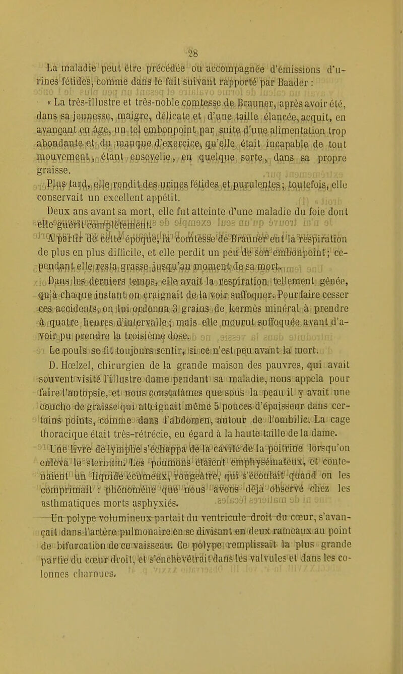 La maladie peut Cire pït^c'édée'ou'àcdô'mpagnée d'émissions d'u- rines félidés, comme dans le fait suivant rapporté par Baader : 'UO ' yi :uiq Lioq nu >!ii.'Jc!Liil Jy oiush.^u jhiimi -jh iujin'j nu ■ « La très-illustre et très-noble comtesse de Brauuor, après avoir été, dans sa jûufiesse, maigre, délicate et d'une taille élancée, acquit, en ayangqiit j?i;i,^e,.un,|,el cjiîi).onj)qint,paE ;$uit^ ^'uoC;alimentation trop abonclaiite.jelt!4]i.;i^|^pqwe,j(i^^ incapable de tout mouvem§flt5j,j^iaî)ly§ps^yjeliç„,-j?i| I<iu-Ç.lflue sorte;,.,dans sa propre graisse. ; . ^ , iMpJflf^'!iÇ^o§li§)rPRAH3(le§,jjgijig^féU^^^ conservait un excellent appétit. Deux ans avant sa mort, elle fut atteinte d'une maladie du foie dont eM'gmmëMp^ëmèM^ oJqfnoxo \uo-< tw f'p ' ■ ' ••• 'J''9Cpît# m ëftt^éiiyq#i'M''îoii4tM^e'te'Bra^^ de plus en plus diKicile, et elle perdit un peù'dë éô'n'^émbdnpoint ; ce- pend,an [. el l§f gvAS?fi i j,H?.qiignoffl.e^frd§ ,sa. fnprt;,,,,, i jDans lies derniers temps, elb avait la respiration tellement gênée, quîà chaque instant; on. craignait de la voir suffoquer. Pour faire cesser -Gjes; açQiden,,tSy.on ;lui QFidonaa, 3igr^^^ kermès minéral à prendre •^jig,ua.tjje heiJdipsidrjiinjlîervftHpj; mais-gljle,mp.urut; suffoquée avant d'a- voir.pu prendre la troisième dos.eab on ,9i8S97 bi y i Èe pouls se fit toujours :sentir,:isL';céin'eslipeu avant la mort. Û. Hœlzel, chirurgien de la grande maison des pauvres, qui avait souvent visité l'illustre dame pendant sa maladie, nous appela pour faire rautopsie, et nous: coBstolâmes que sous la peau il y avait une CQuoho degraisseiqiïi'aittjeignaiitimème 5 pouces d'épaisseur dans cer- tains points, tomme dans rabdomen, autour de l'ombilic. La cage Ihoracique était très-rélrécie, eu égard à la haute taille de la dame. '^-Une livre délyffipe''s'écha()pa'de lâ'câvil;é-dfe la poitrine lorsqu'on enleva 1^^Sternilrni''Lés ''ijjdurhbllë^éïàîèrf' ètaibhyëéinateUX' çt-coute- n^ifetit''to^'lîqura'é''éeu'taéiixi i'd^'geâ!*'^^^ qiilséboiiMt-quaod on les comprimaîit : phéhôin'èiié: 'c(Uë' h'ou9'f'â'Miè'''dÇiài '6bkërté chez les asthmatiques morts asphyxiés. sjiijo ji sorjiJiiin -Ji u —^Un polype volumineuxparlait du ventricule-drorl-du-cœur, s'avan- çait dans rarlère pulmonaire.èn se diiYdsanl£n'deuxrameaux au point dei bifurcation de ce vaisscauî Ga'ip(!ylyp6.Kremplissait la plus grande partie du coeur droit','êt's'^nchbvêtrdit'flaflSl'es valvules ol dans les co- lonnes charnues-