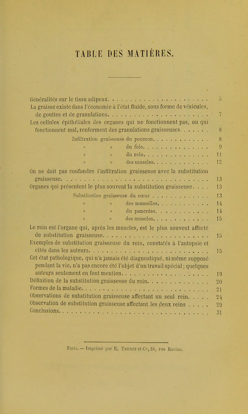 TABLE DES MATIÈRES. Généralités sur le tissu adipeux h La graisse existe dans l'économie à l'état fluide, sons forme de vésicules, de gouttes et de granulations ■ 7 Les cellules épitliéliales des organes qui ne fonctionnent pas, ou qui fonctionnent mal, renferment des granulations graisseuses 8 Infiltration graisseuse dn poumon 8 Il » du foie 9 » 1) du rein 11 n » des muscles 12 On ne doit pas confondre l'intiliration graisseuse avec la substitution graisseuse 13 Organes qui présentent le plus souvent la substitution graisseuse. ... 13 Substitution graisseuse du cœur 13 1) » des mamelles 14 1) » du pancréas 14 » » des muscles 15 Le rein est l'organe qui, après les muscles, est le plus souvent affecté de substitution graisseuse 15 Exemples de substitution graLsscuse du rein, constatés à l'autopsie et cités dans les auteurs 15 Cet état pathologique, qui n'a jamais été diagnostiqué, ni même suppose pendant la vie, n'a pas encore été l'objet d'un travail spécial ; quelques auteurs seulement en font mention 19 Définition de la substitution graisseuse du rein 20 Formes de la maladie 21 Observations de substitution graisseuse affectant un seul rein 2 ^ Observation de substitution graisseuse affectant les deux reins 2Q Conclusions , . . . . 31 Paiis. — Imprime |i,-ir E. TiiUNOT et C^', 20, nio llaciin;.