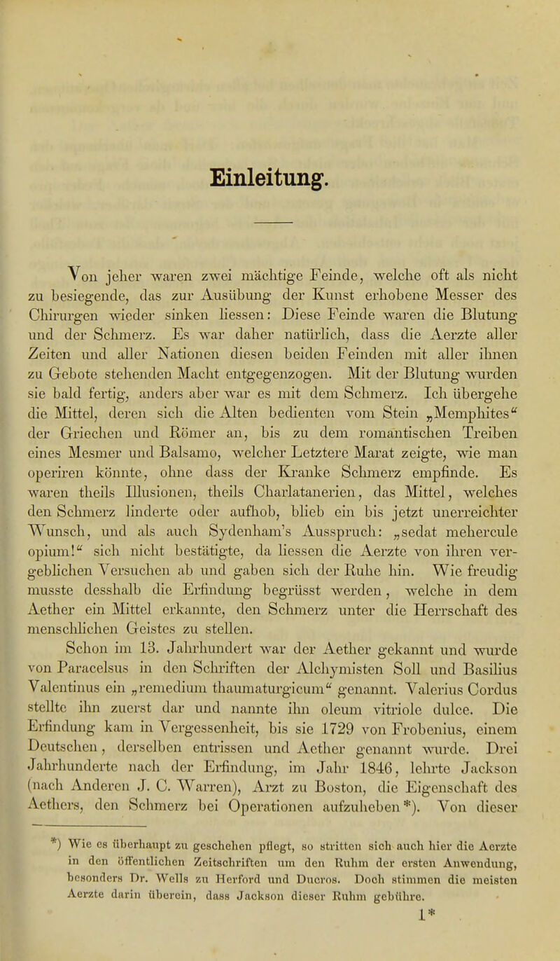 Einleitung. Von jeher waren zwei mächtige Feinde, welche oft als nicht zu besiegende, das zur Ausübung der Kunst erhobene Messer des Chirurgen wieder sinken Hessen: Diese Feinde waren die Blutung und der Schmerz. Es war daher natürlich, dass die Aerzte aller Zeiten und aller Nationen diesen beiden Feinden mit aller ihnen zu Gebote stehenden Macht entgegenzogen. Mit der Blutung wurden sie bald fertig, anders aber war es mit dem Schmerz. Ich übergehe die Mittel, deren sich die Alten bedienten vom Stein „Memphites der Griechen und Römer an, bis zu dem romantischen Treiben eines Mesmer und Balsame, welcher Letztere Marat zeigte, wie man operiren könnte, ohne dass der Kranke Sclmierz empfinde. Es waren tlieils Illusionen, theils Charlatanerien, das Mittel, welches den Schmerz linderte oder aufhob, blieb ein bis jetzt unerreichter Wunsch, und als auch Sydenham's Ausspruch: „sedat mehercule opium!'' sich nicht bestätigte, da Hessen die Aerzte von ihren ver- gebHchen Versuchen ab und gaben sich der Ruhe hin. Wie freudig musste desshalb die Ei-findung begrüsst werden, welche in dem Aether ein Mittel erkannte, den Schmerz unter die Herrschaft des mensclilichen Geistes zu stellen. Schon im 13. Jahrhundert war der Aether gekannt und wurde von Paracelsus in den Sclu-iften der Alchymisten Soll und BasiHus Valcntijius ein „reniedium thaumaturgicum genannt. Valerius Cordus stellte ilm zuerst dar und nannte ilm oleum vitriole dulce. Die Erfindung kam in Vergessenheit, bis sie 1729 von Frobenius, einem Deutsclien, derselben entrissen und Aether genannt wurde. Drei Jahrhunderte nach der Ei-findung, im Jahr 1846, lehrte Jackson (nach Anderen J. C. Warren), Arzt zu Boston, die Eigenschaft des Aethers, den Schmerz bei Operationen aufzuheben*). Von dieser *) Wie es überhaupt zu geschehen pflegt, so stritten sich auch hier die Aerzte in den öffentlichen Zeitschriften um den Ruhm der ersten Anwendung, besonders Dr. Wells zu Herford und Ducros. Doch stimmen die meisten Aerzte durin überein, dass Jackson dieser Ruhm gebühre. 1*