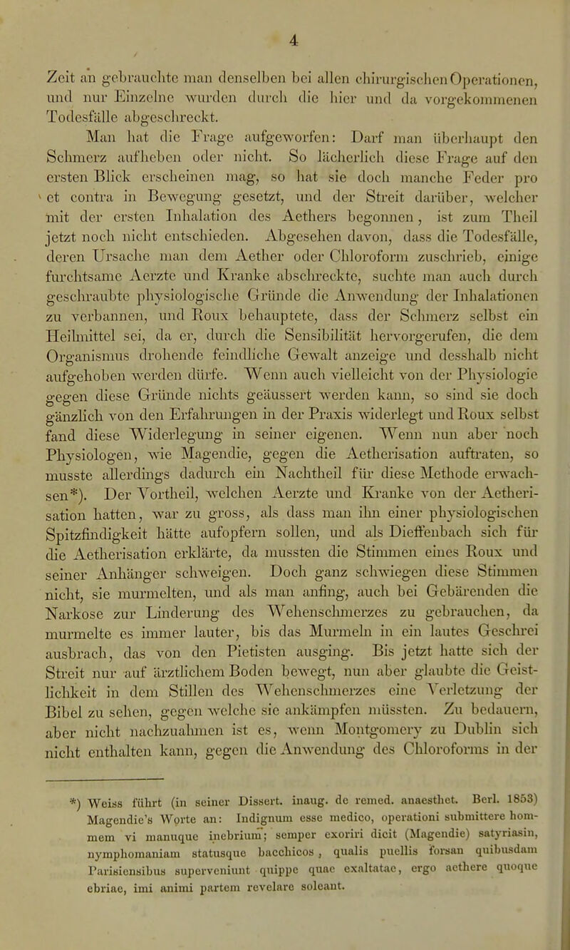Zeit an gebriiiiclitc man denselben bei allen chirurgischen Operationen, und nur Einzelne wurden tlurcli die hier und da vorgekommenen Todesfälle abgeschreckt. Man hat die Frage aufgeworfen: Darf man überhaupt den Schmerz aufheben oder nicht. So lächerlich diese Frage auf den ersten Blick erscheinen mag, so hat sie doch manche Feder pro ^ et contra in Bewegung gesetzt, und der Streit darüber, welcher Init der ersten Inhalation des Aethers begonnen, ist zum Theil jetzt noch nicht entschieden. Abgesehen davon, dass die Todesfälle, deren Ursache man dem Aether oder Chloroform zuschrieb, einige furchtsame Aerzte und Kranke abschreckte, suchte man auch durch geschraubte physiologische Gründe die Anwendung der Inhalationen zu verbannen, und Roux behauptete, dass der Schmerz selbst ein Heihnittel sei, da er, durch die Sensibilität hervorgerufen, die dem Organismus drohende feindliche Gewalt anzeige und desshalb nicht aufgehoben werden dürfe. Wenn auch vielleicht von der Physiologie o-pp-en diese Gründe nichts geäussert werden kann, so sind sie doch gänzlich von den Erfahrungen in der Praxis widerlegt und Roux selbst fand diese Widerlegung in seiner eigenen. Wenn nun aber noch Physiologen, wie Magendie, gegen die Aetherisation aufti'aten, so musste allerdings dadurch ein Nachtlieil für diese Methode erwach- sen*). Der Vortheil, welchen Aerzte und Ki-anke von der Aetheri- sation hatten, war zu gross, als dass man ilm einer physiologischen Spitzfindigkeit hätte aufopfern sollen, und als Dieffenbach sich für- die Aetherisation erldärte, da mussten die Stimmen eines Roux und seiner Anhänger schweigen. Doch ganz schwiegen diese Stimmen nicht, sie murmelten, und als naan anfing, auch bei Gebärenden die Narkose zur Linderung des Wehenschmerzes zu gebrauchen, da murmelte es immer lauter, bis das Murmeln in ein lautes Gesclu-ei ausbrach, das von den Pietisten ausging. Bis jetzt hatte sich der Streit nur auf ärztlichem Boden bewegt, nun aber glaubte die Geist- lichkeit in dem Stillen des Wehenschmerzes eine AVrlctyAuig der Bibel zu sehen, gegen Avelche sie ankämpfen müsstcn. Zu bedaueni, aber nicht nachzualunen ist es, wenn Montgoniery zu Dublin sich nicht enthalten kann, gegen die Anwendung des Chloroforms in der *) Weiss führt (in seiner Dissert. inaug. de remed. anaestliet. Berl. 1853) Magendie's Worte an: Indignum esse medico, operationi submittere hom- mem vi manuque inebrium; Semper exoriri dicit (Magendie) satyriasin, nymphomaniam statusque bacchicos , qualis pucllis forsan quil)usdam Tarisienaibus supervcniunt qnippe quae exaltatac, ergo acthere qnoque ebriae, imi animi partem revelare soleant.