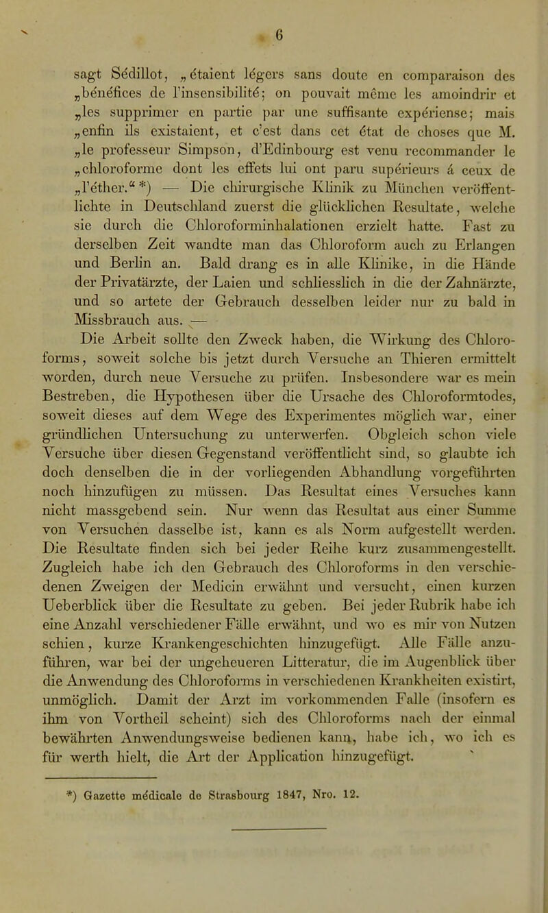 sagt Sedillot, „dtaient Idgcrs sans doute en comparaison des „beuefices de rinscnsibillt^; on pouvait mcnic Ics amoindrir et „les supprimcr en partie par une süffisante cxperiense; mais „enfin ils existaient, et c'est dans cet ^tat de choses que M. ;,le professeur Simpson, d'Edinbourg est venu recommander le „cliloroforme dont les efFets lui ont paru superieurs d ceux de „l'ether.*) •— Die chirurgische Klinik zu München veröffent- lichte in Deutschland zuerst die glücklichen Resultate, welche sie durch die Chlorofonninhalationen erzielt hatte. Fast zu derselben Zeit wandte man das Chloroform auch zu Erlangen und Berhn an. Bald drang es in alle Klinike, in die Hände der Privatäi'zte, der Laien und schhesslich in die der Zahnärzte, und so artete der Gebrauch desselben leider nur zu bald in Missbrauch aus. — Die Arbeit sollte den Zweck haben, die Wirkung des Chloro- forms, soweit solche bis jetzt durch Versuche an Thiei'en ermittelt worden, durch neue Versuche zu prüfen. Insbesondere war es mein Bestreben, die Hypothesen über die Ursache des Cliloroformtodes, soweit dieses auf dem Wege des Experimentes möghch war, einer gründlichen Untersuchung zu unterwerfen. Obgleich schon viele Versuche über diesen Gegenstand veröffentlicht sind, so glaubte ich doch denselben die in der vorliegenden Abhandlung vorgeführten noch hinzufügen zu müssen. Das Resultat eines Versuches kann nicht massgebend sein. Nur wenn das Resultat aus einer Summe von Versuchen dasselbe ist, kann es als Norm aufgestellt werden. Die Resultate finden sich bei jeder Reihe kurz zusammengestellt. Zugleich habe ich den Gebrauch des Chloroforms in den verschie- denen Zweigen der Medicin erwähnt und versucht, einen kurzen Ueberblick über die Resultate zu geben. Bei jeder Rubiük habe ich eine Anzalil verschiedener Fälle erwähnt, und wo es mir von Nutzen schien, kurze Ki'ankengeschichten liinzugefügt. Alle Fälle ajizu- fühi'en, war bei der vmgeheueren Litteratur, die im Augenblick über die Anwendung des Clüoroforms in verschiedenen Krankheiten existirt, unmöglich. Damit der Arzt im vorkommenden Falle (insofern es ihm von Vortheil scheint) sich des Chloroforms nach der einmal bewähiten Anwendungsweise bedienen kann, habe ich, wo ich es für Werth hielt, die Art der Application hinzugefügt. *) Gazette mddicale de Strasbourg 1847, Nro. 12.