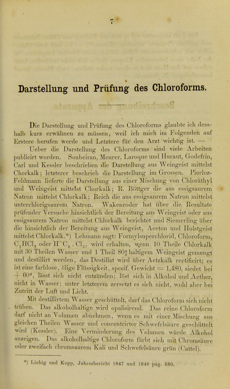 1 Darstellung und Prüfung des Chloroforms. CT Die Darstellung und Prüfung des Chlorofonns glaubte ich dess- halb kurz erwähnen zii müssen, weil ich mich im Folgenden auf Ei'stere berufen werde und Letztere für den Arzt wichtig ist. — lieber die Darstellung des Chloroforms sind viele Arbeiten pubhcirt worden. Soubciran, Mcurer, Laroque und Huraut, Godefrin, Carl und Kessler beschrieben die Darstellung aus Weingeist mittelst Chorkalk; letzterer besclmeb die Darstellung im Grossen. Pierloz- Feldmann lieferte die Darstellung aus einer Mischung von Chloräthyl und Weingeist mittelst Chorkalk; R. Böttger die aus essigsaurem Natron mittelst Clilorkalk; Reich die aus essigsaurem Natron mittelst imterchlorigsaurem Natron. Wakenroder hat über die Resultate prüfender Versuche hinsichtlich der Bereitung aus Weingeist oder aas essigsaurem Natron mittelst Clüorkalk berichtet und Sicmerling über die hinsichthch der Bereitung aus Weingeist, Aceton und Holstgeist mittelst Chlorkalk.*) Lehmann sagt: Formylsuperchlorid, Chloroform, CHClj oderPrCj .CI3, wird erhalten, w.enn 10 Tlieile Chlorkalk mit 30 Theilen W asser und 1 Thcil SOghaltigcm W^eingeist gemengt und destilhrt werden, das Destillat wird über Aetzkalk rectificirt; es ist eine farblose, ölige Flüssigkeit, spccif. Gewicht — 1,480, siedet bei 4-60, lässt sich nicht entzünden; löst sich in Alkohol und Acthcr, nicht in Wassel-; unter letzterem zersetzt es sich nicht, Avohl aber l)ei Zutritt der Luft und Licht. Mit destillirtcm Wasser geschüttelt, darf das Chloroform sich nicht trüben. Das alkoholhaltige wird opalisircnd. Das reine Chloroform darf nicht an Volumen abnehmen, wenn es mit einer Mischung aus gleichen Theilen Wasser und conccntrirter Schwofolsiüire geschüttelt wird (Kessler). Eine A'ermindci-ung dos \'oluincn wüi-do Alkohol anzeigen. Das alkoholhaltige Chloroform färbt sich mit Chrojnsäure oder zweifach oliromsaurem Kali und Schwefelsäure grün (Cattel).