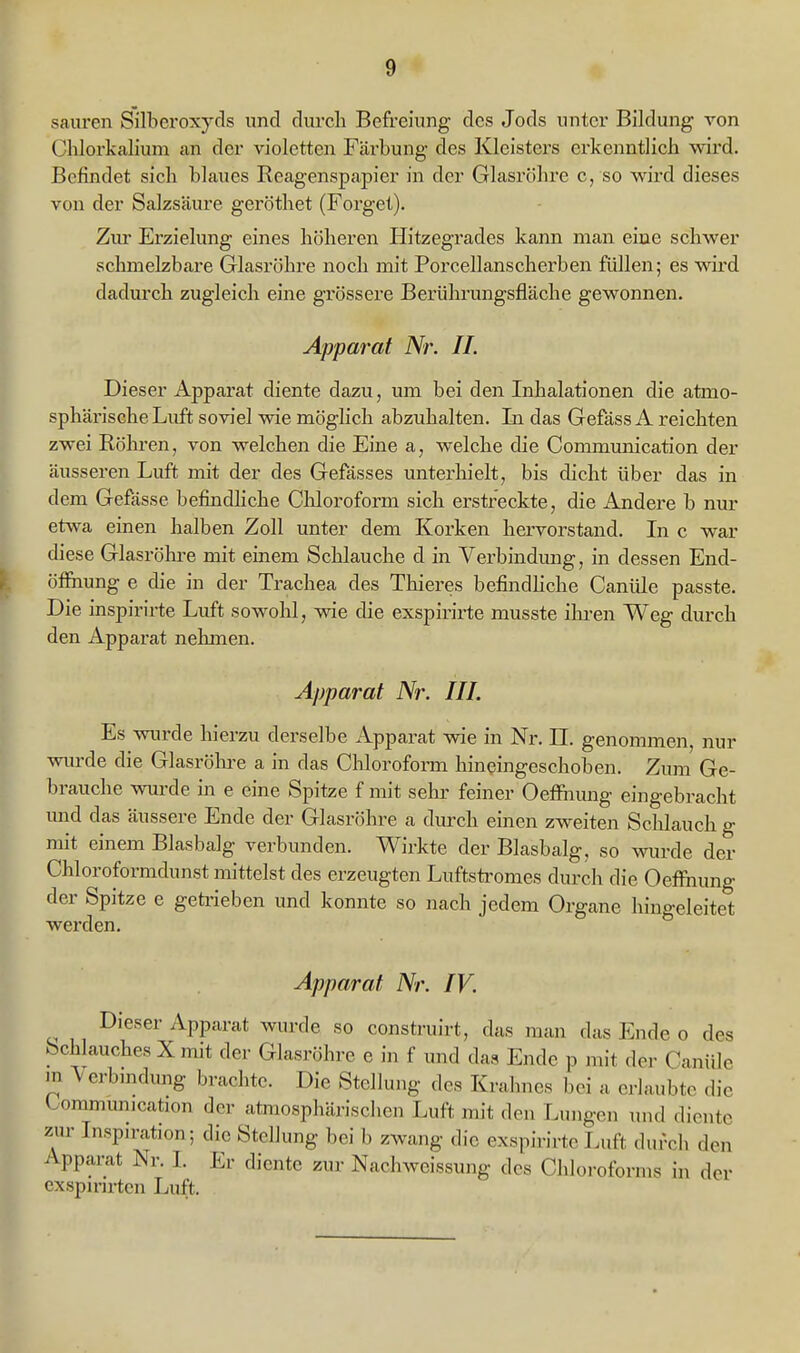 sauren Silberoxyds und durch Befreiung des Jods unter Bildung von ChlorkaHum an der violetten Färbung des Kleisters erkenntlich wird. Befindet sich blaues Reagenspapier in der Glasröhre c, so wird dieses von der Salzsäure geröthet (Forget). Ziu- Erzielung eines höheren Hitzegrades kann man eine schwer schmelzbare Glasröhre noch mit Porcellanscherben füllen; es wird dadurch zugleich eine grössere Berülmmgsfläche gewonnen. Apparat Nr. IL Dieser Apparat diente dazu, um bei den Inhalationen die atmo- sphärische Liift soviel wie möglich abzuhalten. In das GefässA reichten zwei Röhren, von welchen die Eine a, welche die Communication der äusseren Luft mit der des Gefässes unterhielt, bis dicht über das in dem Gefässe befindhche Chloroform sich erstreckte, die Andere b nur etwa einen halben Zoll unter dem Korken hervorstand. In c war diese Glasröhre mit einem Schlauche d in Verbindung, in dessen End- öfihung e die in der Trachea des Thieres befindhche Canüle passte. Die inspirirte Luft sowolil, wie die exspirirte musste ilu-en Weg durch den Apparat nehmen. Apparat Nr. HL Es wurde hierzu derselbe Apparat wie in Nr. LT. genommen, nur wurde die Glasröhi-e a in das Clilorofonn hineingeschoben. Zum Ge- brauche wurde in e eine Spitze f mit sehr feiner OetFnung eingebracht und das äussere Ende der Glasröhre a durch einen zweiten Schlauch g mit einem Blasbalg verbunden. Wirkte der Blasbalg, so wurde der Chloroformdunst mittelst des erzeugten Luftstromes durch die Oeffiiung der Spitze e getrieben und konnte so nach jedem Organe hingeleitet werden. Apparat Nr. IV. Dieser Apparat wurde so construirt, das man das Ende o des Schlauches X mit der Glasröhre e in f und das Ende p mit der Canüle m \erbmdimg brachte. Die Stellung des Krahnes bei a ea-laubte die Communication der atmosphärischen Luft mit den Lungen und diente zur Inspiration; die Stellung bei b zwang die exspirirte Luft durch den Apparat Nr. I. Er diente zur Nachweissung des Chloroforms in der cxspirirten Luft.