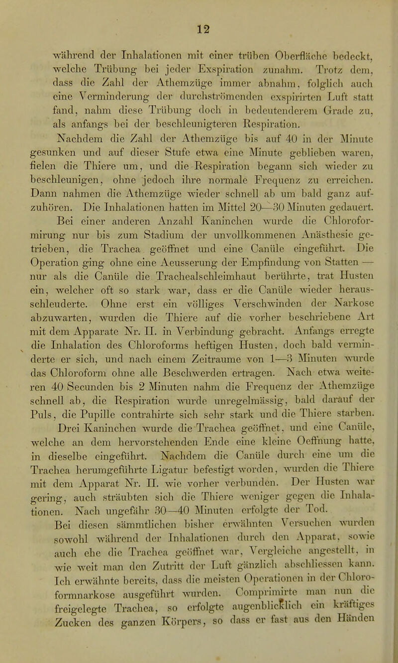 währencl der Inhalationen mit einer trüben Oberfläche bedeckt, welche Trübung bei jeder Exspiration zunahm. Ti'otz dem, dass die Zahl der Athemzüge immer abnahm, folglich auch eine Verminderung der durchströmenden oxspirirten Luft statt fand, nalmi diese Trübung doch in bedeutenderem Grade zu, als anfangs bei der beschleunigteren Respiration. Nachdem die Zahl der Athemzügc bis auf 40 in der Miimte gesunken und auf dieser Stufe etwa eine Minute geblieben wai'en, fielen die Tliiere um, und die Respii-ation begann sich wieder zu beschleunigen, ohne jedoch ihre normale Frequenz zu erreichen. Dann nalmien die Athemzüge wieder schnell ab um bald ganz auf- zuhören. Die Inhalationen hatten im Mittel 20—30 Minuten gedauert. Bei einer anderen Anzahl Kaninchen wurde die Chlorofor- mirung nur bis zum Stadium der unvollkommenen Anästhesie ge- trieben, die Trachea geöffnet und eine Canüle eingefühi't. Die Operation ging ohne eine Aeusserung der Empfindung von Statten — nur als die Canüle die Trachealschleimhaut berührte, trat Husten ein, welcher oft so stark war, dass er die Canüle wieder heraus- schleuderte. Olme erst ein völliges Verschwinden der Narkose abzuwarten, wurden die Tliiere auf die vorher besclmebene Art mit dem Apparate Nr. II. in Verbindung gebracht. Anfangs erregte die Inhalation des Chloroforms heftigen Husten, doch bald vermin- derte er sich, und nach einem Zeiträume von 1—3 Minuten Aviu-de das Clüoroform ohne alle Beschwerden ertragen. Nach etsva weite- ren 40 Secunden bis 2 Minuten nahm die Frequenz der Athemzüge schnell ab, die Respiration mu'de unregelmässig, bald darauf der Puls, die Pupille conti-ahirte sich selu' stark und die Tliiere starben. Drei Kaninchen wurde die Trachea geöffnet, und eine Canüle, welche an dem hervorstehenden Ende eine kleine Oeffnung hatte, in dieselbe eingeführt. Nachdem die Canüle durch eine um die Trachea herumgeführte Ligatur befestigt worden, wurden die Thicre mit dem Apparat Nr. H, wie vorher verbunden. Der Husten war gering, auch sträubten sich die Thicre weniger gegen die Inhala- tionen. Nach ungefähr 30—40 Minuten erfolgte der Tod. Bei diesen sämmtlichen bisher erwähnten Versuchen wurden sowohl während der Inhalationen durch den Apparat, sowie auch ehe die Trachea geöffnet war, Vergleiche angestellt, in wie weit man den Zuti-itt der Luft gänzlich abschliessen kann. Ich erwähnte bereits, dass die meisten Operationen in der Chloro- formnarkose ausgeführt wurden. Comprimirte man nun die freigelegte Trachea, so erfolgte augenblicklich ein kräftiges Zucken des ganzen Körpers, so dass er fast aus den Händen