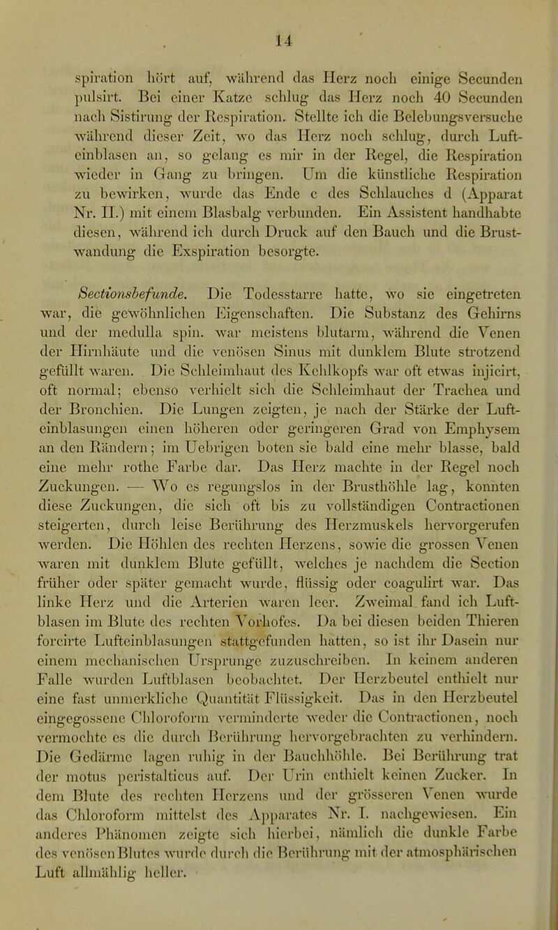 spiration liört auf, während das Herz noch einige Secunden pulsirt. Bei einer Katze schlug das Herz nocli 40 Secunden nach Sistirung der Respiration. Stellte ich die Belebungsversuche ■während dieser Zeit, wo das Herz noch schlug, durch Luft- einblasen an, so gelang es mir in der Regel, die Respiration wieder in Gang zu bringen. Um die künstliche Respiration zu bewirken, wurde das Ende c des Sclilauches d (Apparat Nr. II.) mit einem Blasbalg verbunden. Ein Assistent handhabte diesen, während ich durch Druck auf den Bauch und die Brust- wandung die Exspiration besorgte. Sectionsbefunde. Die Todesstarre hatte, wo sie eingetreten war, die gewöhnlichen Eigenschaften. Die Substanz des Gehirns und der medulla spin. war meistens blutarm, während die Venen der Hirnhäute imd die venösen Sinus mit dunklem Blute sti'otzend gefüllt waren. Die Schleimhaut des Kehlkopfs war oft etwas injicirt, oft normal; ebenso verhielt sich die Schleimhaut der Trachea und der Bronchien. Die Lungen zeigten, je nach der Stärke der Luft- einblasungen einen höheren oder geringeren Grad von Emphysem an den Rändern; im Uebrigen boten sie bald eine mein* blasse, bald eine mehr rothc Farbe dar. Das Plerz machte in der Regel noch Zuckungen. — Wo es regungslos in der Brusthöhle lag, komiten diese Zuckungen, die sich oft bis zu vollständigen Contractionen steigerten, durch leise Berührung des Herzmuskels hervorgerufen werden. Die Hölücn des rechten Herzens, sowie die grossen Venen waren mit dunklem Blute gefüllt, welches je nachdem die Section früher oder später gemacht wurde, flüssig oder coaguHrt war. Das linke Herz und die Arterien waren leer. Zweimal fand ich Luft- blasen im Blute des rechten Vorhofes. Da bei diesen beiden Thicren forcirte Luftcinblasungen stattgefunden hatten, so ist ihr Dasein nur einem mechanischen Ursprünge zuzusclu-eiben. Li keinem anderen Falle wurden Luftblasen beobachtet. Der Herzbeutel enthielt nur eine fast unmerkliche Quantität Flüssigkeit. Das in den Herzbeutel eingegossene Cliloroforin vcrnn'ndcrte weder die Contractionen, noch vermochte es die durch Berührung hervorgebrachten zu verhindern. Die Gedärme lagen ruhig in der Bauchhöhle. Bei Berührung trat der motus peristalticus auf Der L^rin enthielt keinen Zuckei'. In dem Blute des rechten Herzens und der grösseren Venen wrde das Chloroform mittelst des A])parates Nr. I. nachgewiesen. Ein anderes Phänomen zeigte sich hierbei, nämlich die dunkle Farbe de.s venfisen Blutes wurde durcli die Berührung mit der atmosphärischen Luft alhnählig heller.