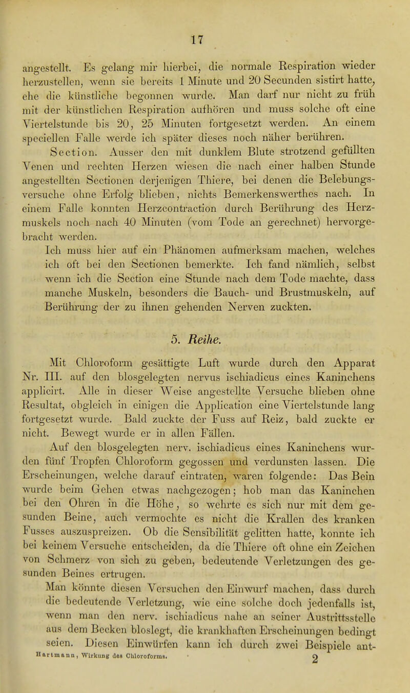 angestellt. Es gelang mir hierbei, die normale Respiration wieder herzustellen, wenn sie bereits 1 Minute und 20 Secunden sistirt hatte, ehe die künstliche begonnen wurde. Man darf nur nicht zu früh mit der künstlichen Respii\ition aufhören und muss solche oft eine Viertelstunde bis 20, 25 Minuten fortgesetzt werden. An einem speciellen Falle werde ich später dieses noch näher berühren. Section. Ausser den mit dunklem Blute strotzend gefüllten Venen und rechten Herzen wiesen die nach einer halben Stunde angestellten Sectionen derjenigen Thiere, bei denen die Belebungs- versuche olme Erfolg blieben, nichts Bemerkenswerthes nach. In einem Falle konnten Herzcontraction durch Berüln-ung des Herz- muskels noch nach 40 Minuten (vom Tode an gerechnet) hervorge- bracht werden. Ich muss luer auf ein Phänomen aufmerksam machen, welches ich oft bei den Sectionen bemerkte. Ich fand nämlich, selbst wenn ich die Section eine Stunde nach dem Tode machte, dass manche Muskeln, besonders die Bauch- und Brustmuskeln, auf Berührung der zu ihnen gehenden Nerven zuckten. 5. Reihe. Mit Clüoroform gesättigte Luft wurde durch den Apparat Nr. ni. auf den blosgelegten nervus ischiadicus eines Kaninchens applicirt. iUle in dieser Weise angestellte Versuche blieben ohne Resultat, obgleich in einigen die Application eine Viertelstunde lang fortgesetzt wurde. Bald zuckte der Fuss auf Reiz, bald zuckte er nicht. Bewegt wurde er in allen Fällen. Auf den blosgelegten nerv, ischiadicus eines Kaninchens vrav- den fünf Tropfen Chloroform gegossen und verdunsten lassen. Die Erscheinungen, welche darauf eintraten, waren folgende: Das Bein wurde beim Gehen etwas nachgezogen; hob man das Kaninchen bei den Ohren in die Höhe, so welu'te es sich nur mit dem ge- sunden Beine, auch vermochte es nicht die KraUen des kranken Fusses auszuspreizen. Ob die Sensibilität gelitten hatte, konnte ich bei keinem Versuche entscheiden, da die Thiere oft ohne ein Zeichen von Schmerz von sich zu geben, bedeutende Vei'letzungen des ge- sunden Beines ertrugen. Man könnte diesen Versuchen den Einwurf machen, dass durch die bedeutende Verletzung, wie eine solche doch jedenfalls ist, wenn man den nerv, ischiadicus nahe an seiner Austrittsstelle aus dem Becken bloslegt, die krankhaften Erscheinungen bedingt seien. Diesen Einwürfen kann ich durch zwei Beispiele ant- Hartmann, Wirkung des CUloroforma. O