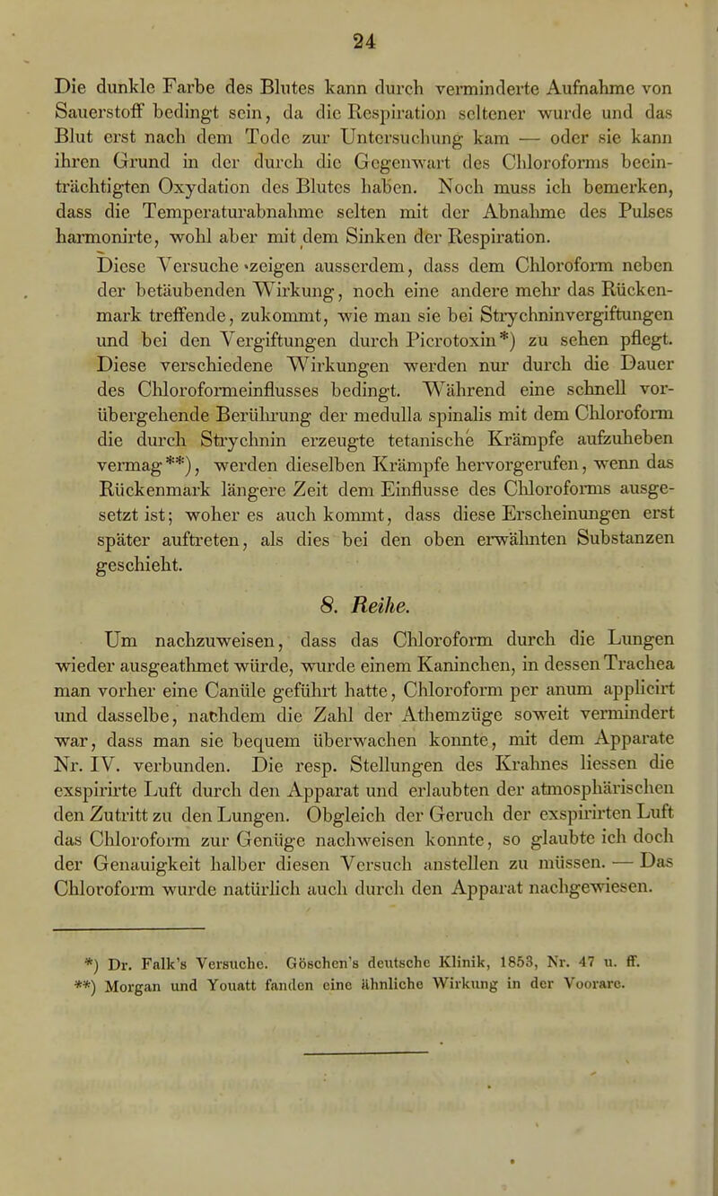 Die dunkle Farbe des Blutes kann durch vennindei'te Aufnahme von Sauerstoff bedingt sein, da die Respiration seltener wurde und das Blut erst nach dem Tode zur Untersuchung kam — oder sie kann ihren Grund in der durch die Gegenwart des Chloroforms beein- trächtigten Oxydation des Blutes haben. Noch muss ich bemerken, dass die Temperaturabnahme selten mit der Abnalmae des Pulses harmonirte, wohl aber mit dem Sinken der Respiration. Diese Versuche »zeigen ausserdem, dass dem Chloroform neben der betäubenden Wirkung, noch eine andere mehr das Rücken- mark treffende, zukommt, wie man sie bei Sti-ychninVergiftungen und bei den Vergiftungen durch Picrotoxin*) zu sehen pflegt. Diese verschiedene Wirkungen werden nur durch die Dauer des Chloroformeinflusses bedingt. W^ährend eine schnell vor- übergehende Berülu'ung der medulla spinalis mit dem Chloroform die durch Strychnin erzeugte tetanische Krämpfe aufeuheben vei-mag **), werden dieselben Krämpfe hervorgerufen, wenn das Rückenmark längere Zeit dem Einflüsse des Clfloroforms ausge- setzt ist; woher es auch kommt, dass diese Erscheinungen erst später aufti-eten, als dies bei den oben ei'wälmten Substanzen geschieht. 8. Reihe. Um nachzuweisen, dass das Chloroform durch die Limgen wieder ausgeathmet würde, wurde einem Kaninchen, in dessen Trachea man vorher eine Canüle geführt hatte, Cliloroform per anum appUcirt und dasselbe, nachdem die Zahl der Athemzüge soweit vermindert war, dass man sie bequem überwachen keimte, mit dem Apparate Nr. IV. verbunden. Die resp. Stellungen des Kralmes Hessen die exspirü-te Luft durch den Apparat und erlaubten der atmosphärischen den Zutritt zu den Lungen. Obgleich der Geruch der exspirirten Luft das Chloroform zur Genüge nachweisen konnte, so glaubte ich doch der Genauigkeit halber diesen Versuch anstellen zu müssen. — Das Chloroform wurde natür-lich auch durch den Apparat nachgewiesen. *) Dr. Falk's Versuche. GÖBchen's deutsche Klinik, 1853, Nr. 47 u. ff. **) Morgan und Youatt fanden eine ilhnlicho Wirkung in der Voorare.