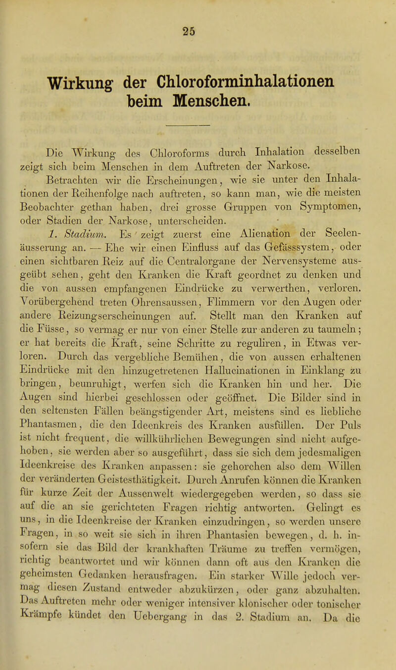 Wirkung der Chloroforminhalationen beim Menschen. Die Wirkung des Chloroforms durch Inhalation desselben zeigt sich beim Menschen in dem Auftreten der Narkose. Betrachten wir die Erscheinungen, wie sie unter den Inhala- tionen der Reihenfolge nach auftreten, so kann man, wie die meisten Beobachter gethan haben, drei grosse Gruppen von Symptomen, oder Stadien der Narkose, unterscheiden. 1. Stadium. Es ' zeigt zuerst eine Alienation der Seelen- äusserung an. — Ehe wir einen Einfluss auf das Gefässsystem, oder einen sichtbaren Reiz auf die Centraiorgane der Nervensysteme aus- geübt sehen, geht den Kranken die Kraft geordnet zu denken und die von aussen empfangenen Eindrücke zu verwex'then, verloren. Yorübei'gehend ü-eten Ohrensaussen, Fhmmern vor den Augen oder andere Reizungserscheinungen auf. Stellt man den ICranken auf die Füsse, so vermag er nur von einer SteUe zur anderen zu taumeln; er hat bereits die Ki-aft, seine Schritte zu reguhren, in Etwas ver- loren. Dm'ch das vergebhche Bemühen, die von aussen erhaltenen Eindi'ücke mit den lünzugeti-etenen Hallucinationen in Einklang zu bringen, beunruliigt, werfen sich die Kranken hin und her. Die Augen sind hierbei geschlossen oder geöffnet. Die Bilder sind in den seltensten Fällen beängstigender Ai't, meistens sind es liebliche Phantasmen, die den Ideenkreis des Kranken ausfüllen. Der Puls ist nicht fi-equent, die willkührlichen Bewegungen sind nicht aufge- hoben, sie werden aber so ausgeführt, dass sie sich dem jedesmaligen Ideenkreise des Kranken anpassen: sie gehorchen also dem Willen der veränderten Geistesthätigkeit. Durch Anrufen können die Kranken füi- kurze Zeit der Aussenwelt wiedergegeben werden, so dass sie auf die an sie gericlitcten Fragen richtig antworten. Gehngt es uns, in die Ideenkreise der Kranken einzudringen, so werden unsere Fragen, in so weit sie sich in ihren Phantasien bewegen, d. h. in- sofern sie das Bild der krankhaften Träume zu treffen vennögen, richtig beantwortet und wir können dann oft aus den Kranken die geheimsten Gedanken herausfragen. Ein starker Wille jedoch ver- mag diesen Zustand entweder abzukürzen, oder ganz abzuhalten. Das Auftreten mehr oder weniger intensiver klonischer oder tonischer Ki-ämpfe kündet den Uebergang in das 2. Stadium an. Da die