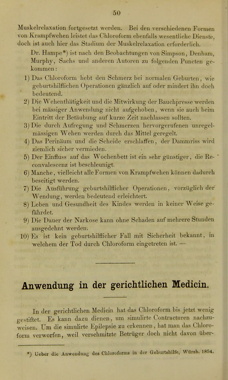 Muskelrelaxation fortgesetzt werden. Bei den verschiedenen Formen von Krampfvfehen leistet das Chloroform ehenfalls wesenth'cho Dienste, doch ist auch hier das Stadium der Muskelrelaxation ci-forderlich. Dr. Hampc*) ist nach den Beobachtungen von Simpson, Denhani, Murphy, Sachs und anderen Autoren zu folgenden Puncten ge- kommen : 1) Das Chloroform hebt den Schmerz bei normalen Geburten, wie geburtshilflichen Operationen gänzlich auf oder mindert ihn doch bedeutend. 2) Die Wehenthätigkeit und die Mitw^irkung der Bauchpresse werden bei massiger Anwendung nicht aufgehoben, wenn sie auch beim Eintritt der Betäubung auf kurze Zeit nachlassen sollten. 3) Die durch Aufregung und Schmerzen hervorgerufenen unregel- mässigen Wehen werden durch das Mittel geregelt. 4) Das Perinäum und die Scheide erschlaffen, der Dammriss wird ziemlich sicher vermieden. 5) Der Einfluss auf das Wochenbett ist ein sehr günstiger, die Re- convalescenz ist beschleunigt. 6) Manche, vielleicht alle Formen von Krampfwehen können dadurch beseitigt werden. 7) Die Ausfülu'ung geburtshilflicher Operationen, vorzüglich der Wendung, werden bedeutend erleichtert. 8) Leben und Gesundheit des Kindes werden in keiner Weise ge- fährdet. 9) Die Dauer der Narkose kann ohne Schaden auf mehrere Stunden ausgedehnt werden. 10) Es ist kein geburtshilflicher Fall mit Sicherheit bekannt, in welchem der Tod durch Chloroform eingetreten ist. — Anwendung in der gerichtlichen Medicin. In der gerichtlichen Medicin hat das Chloroform bis jetzt wenig gestiftet. Es kann dazu dienen, um simulirte Contracturen nachzu- weisen. Um die simulirte Epilepsie zu erkennen, hat man das Chloro- form verworfen, weil verschmitzte Betrüger doch nicht davon über- *) Ueber die Anwendung des Chloroforms in der Geburtshilfe, Wiirzb. 18.'>'