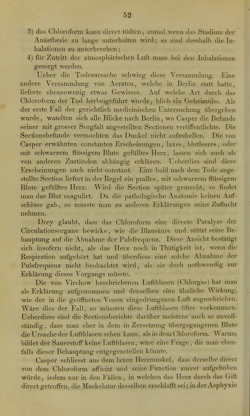 3) das Chloi'oforni kann ilii'cot lödti'ii, ziuiuil wenn dub Stadium der Anästhesie zu lange unterhalten wird; es sind dcsslialb die In- halationen zu unterbrechen; , 4) für Zutritt der atmosphärischen Luft niuss bei den Inhalationen gesorgt werden. Ueber die Todesursache schwieg diese Versammlung. Eine andere Versammlung von Acrzten, welche in Berlin statt hatte, lieferte ebensowenig etwas Gewisses. Auf welche Art durch das Chloroform der Tod herbeigefühii; wurde, blieb ein Geheimnis«. Als der erste Fall der gerichtlich medicinischen Untersuchung übergeben wurde, wandten sich alle Blicke nach Berlin, wo Casper die Befunde seiner mit grosser Sorgfalt angestellten Sectionen veröffentlichte. Die Sectionsbefunde vermochten das Dunkel nicht aufzuhellen. Die von Casper erwähnten constanten Erscheinungen, laxes, blutleeres, oder mit schwarzem flüssigem Blute gefülltes Herz, lassen sich auch als von anderen Zuständen abhängig erklären. Uebenlies sind diese Erscheinungen auch nicht constant. Eine bald nach dem Tode ange- stellte Section liefert in der Regel ein pralles, mit schwarzem flüssigem Blute gefülltes Herz. Wird die Section später gemacht, so findet man das Blut coagulirt. Da die pathologische Anatomie keinen Auf- schluss gab, so musste man zu anderen Erklärungen seine Zuflucht nehmen. Drey glaubt, dass das Chloroform eine directe Paralyse der Circulationsorgane bewirke, wie die Blausäure und stützt seine Be- hauptung auf die Abnalune der Pulsfrequenz. Diese Ajisicht bestätigt sich insofern nicht, als das Herz noch in Thätigkeit ist, wenn die Respiration aufgehört hat und überdiess eine solche Abnahme der Pulsfrequenz nicht beobachtet wird, als sie doch nothwcndig zur Erklärung dieses Vorgangs müsste. Die von Virchow beschriebenen Luftblasen (Chlorgas) hat man als Erklärung aufgenommen und denselben eine ähnliche Wirkung, wie der in die geöffiieten Venen eingedrungenen Luft zugeschrieben. Wäre dies der Fall, so müsstcn thesc Luftblasen öfter vorkommen. Ueberdiess sind die Sectionsberichte darüber meistens auch so unvoll- ständig , dass man eher in dem in Zersetzung übergegangenen Blute die Ursache der Luftblasen sehen kann, als in dem Chloroform. Warum bildet der Sauerstoff keine Luftblasen, wäre eine Frage, die man eben- falls dieser Behauptung entgegenstellen könnte. Casper schliesst aus dem laxen Herzmuskel, dass derselbe dircct von dem Chloroform aff'iciut und seine Function zuerst aufgehoben würde, indem nur in den Fällen, in welchen das Herz durch das Gift direct getroffen, die Muskelatui- desselben ersclüafft sei; in der Asphyxie