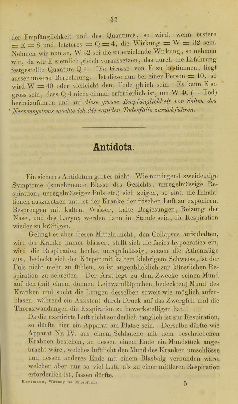 der Empfänglichkeit und des Quantums, so wird, wenn erstere = E = 8 und letzteres = Q = 4, die Wirkung = W = 32 sein. Nehmen wir nun au, W 32 sei die zu erzielende Wirkung, so nehmen wir, da wir E ziemlich gleich voraussetzen, das dm-ch die Erfahrung festgestellte Quantum Q 4. Die Grösse von E zu bestimmen, liegt ausser unserer Berechnung. Ist diese nun bei einer Person = 10, so wird W = 40 oder vielleicht dem Tode gleich sein. Es kann E so gross sein, dass Q 4 nicht einmal erforderlich ist, um W 40 (= Tod) herbeizuführen und auf diese grosse Empfängliclikeit von Seiten des ' Nervensystems möchte ich die rapiden Todesfälle zurückführen. Antidota. Ein sicheres Antidotimi gibt es nicht. Wie nur h-gend zweideutige Symptome (zunehmende Blässe des Gesichts, unregelmässige Re- spiration, unregelmässiger Puls etc.) sich zeigen, so sind die Inhala- tionen auszusetzen und ist der Kranke der frischen Luft zu exponiren. Besprengen mit kaltem Wasser, kalte Begiesungen, Reizung der Nase, und des Larynx wei'den dann im Stande sein, die Respiration wieder zu kräftigen. Gelingt es aber diesen Mitteln nicht, den CoUapsus aufzuhalten, wird der Kranke immer blässer, stellt sich die facies hypocratica ein, wird die Respiration höchst unregelmässig, setzen die Athemzüge aus, bedeckt sich der Körper mit kaltem' klebrigem Schweiss, ist der Puls nicht mehr zu fühlen, so ist augenblicklich zur künstlichen Re- spiration zu schreiten. Der Arzt legt zu dem Zwecke seinen Mund auf den (mit einem dünnen Leinwandläppchen bedeckten) Mund des Kranken und sucht die Lungen desselben soweit wie möglich aufzu- blasen , während ein Assistent durch Druck auf das Zwergfell und die Thoraxwandungen die Exspiration zu bewerkstelligen hat. Da die exspirirtc Luft nicht sonderlich tauglich ist zur Respiration, so dürfte hier ein Apparat am Platze sein. Derselbe dürfte wie Apparat Nr. IV. aus einem Schlauche mit dem beschriebenen Krahncn bestehen, an dessen einem Ende ein Mundstück ange- bracht wäre, welches luftdicht den Mund des Kranken umschlösse und dessen anderes Ende mit einem Blasbalg verbunden wäre, welcher aber nur so viel Luft, als zu einer mittleren Respiration erforderlich ist, fassen dürfte. Hartmann, Wirkung dCB Cliloroforma. K