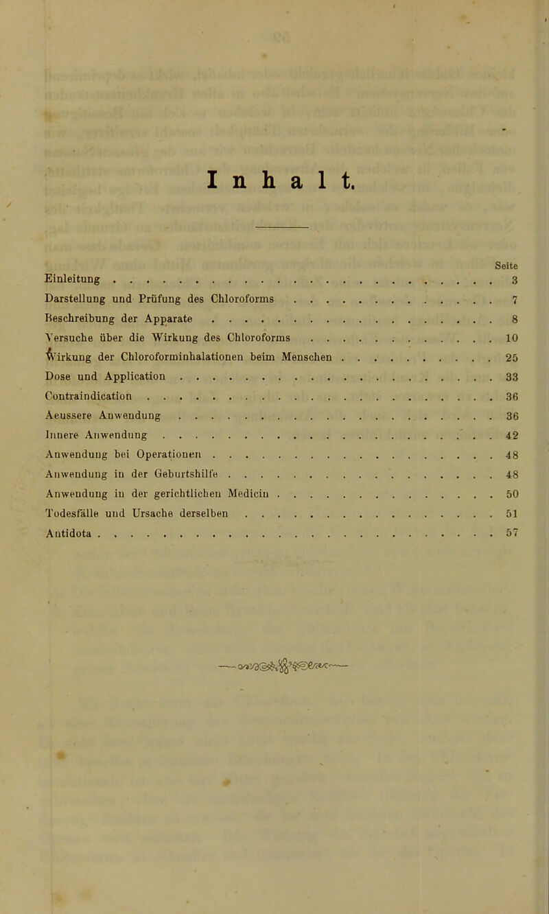 Inhalt. Seite Einleitung 3 Darstellung und Prüfung des Chloroforms 7 Beschreibung der Apparate 8 Versuche über die Wirkung des Chloroforms 10 A'irkung der Chloroforminhalationen beim Menschen 26 Dose und Application 33 Contraindication 36 Aeussere Auwendung 36 Innere Anwendung 42 Anwendung bei Operationen 48 Anwendung in der Geburtshilfe 48 Anwendung in der gerichtlichen Mediciu 50 Todesfälle und Ursache derselben 51 Antidota . 57