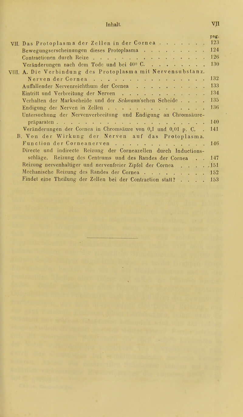 VII. Das Protoplasma der Zellen in der Cornea 123 Bewegungserscheinung-en dieses Protoplasma 124 Contraclionen durch Reize . . . . • 126 Veränderimgen nach dem Tode und bei 40» C 130 Vlll. A. Die Verbindung- des Protoplasma mit Nervensubstanz. Nerven der Cornea 132 AufTallcnder Nervenreichthuni der Cornea 133 Eintritt und Verbreitung der Nerven 134 Verhalten der Markscheide und der Sc/iw(mn'schen Scheide .... 135 Endigung der Nerven in Zellen 136 Untersuchung; der Nervenverbreilung und Endigung an Chromsäure- praparalen 140 Veränderungen der Cornea in Chromsäure von 0,1 und 0,01 p. C. . 141 B. Von der Wirkung der Nerven auf das Protoplasma. Function derCorneanerven 146 Direcle und indirecte Reizung der Corneazellen durch Inductions- schläge. Reizun;^ des Centrums und des Randes der Cornea . . 147 Reizung nervenhaltiger und nervenfreier Zipfel der Cornea 151 Mechanische Reizung des Randes der Cornea 152 Findet eine Theilung der Zellen bei der Conlraclion statt? .... 153