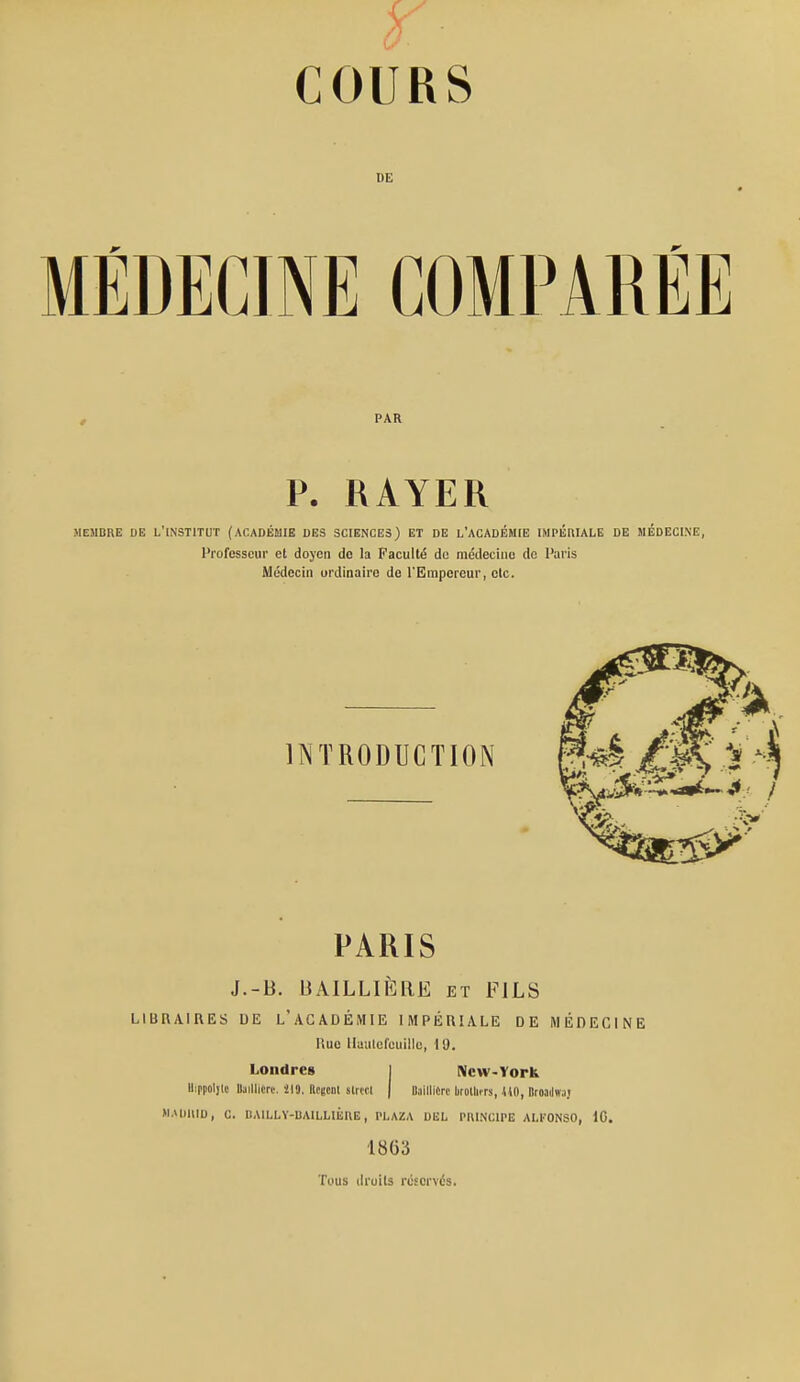 DE MÉDECINE COMPARÉE PAR P. RAYER MEMBRE DE L'INSTITUT (ACADÉMIE DES SCIENCES) ET DE L'ACADÉMIE IMPÉniALE DE MÉDECINE, Professeur et doyen de la Faculté de médecine de Paris Médecin ordinaire de TEmporeur, etc. INTRODUCTION PARIS J.-B. BAILLIERE et FILS LIBRAIRES DE l'ACADÉMIE IMPÉRIALE DE MÉDECINE Rue Uautefeuillc, 19. Londres 1 Ncw-York Hippoljlc Baillicrr. il9. Rciscnl slrwl | llaillicrc broUiirs, ilO, Bcoadwjj M.vimiD, c. dailly-baillièhe , plaza del principe ai.konso, 10. 1863 Tous droits réservés.