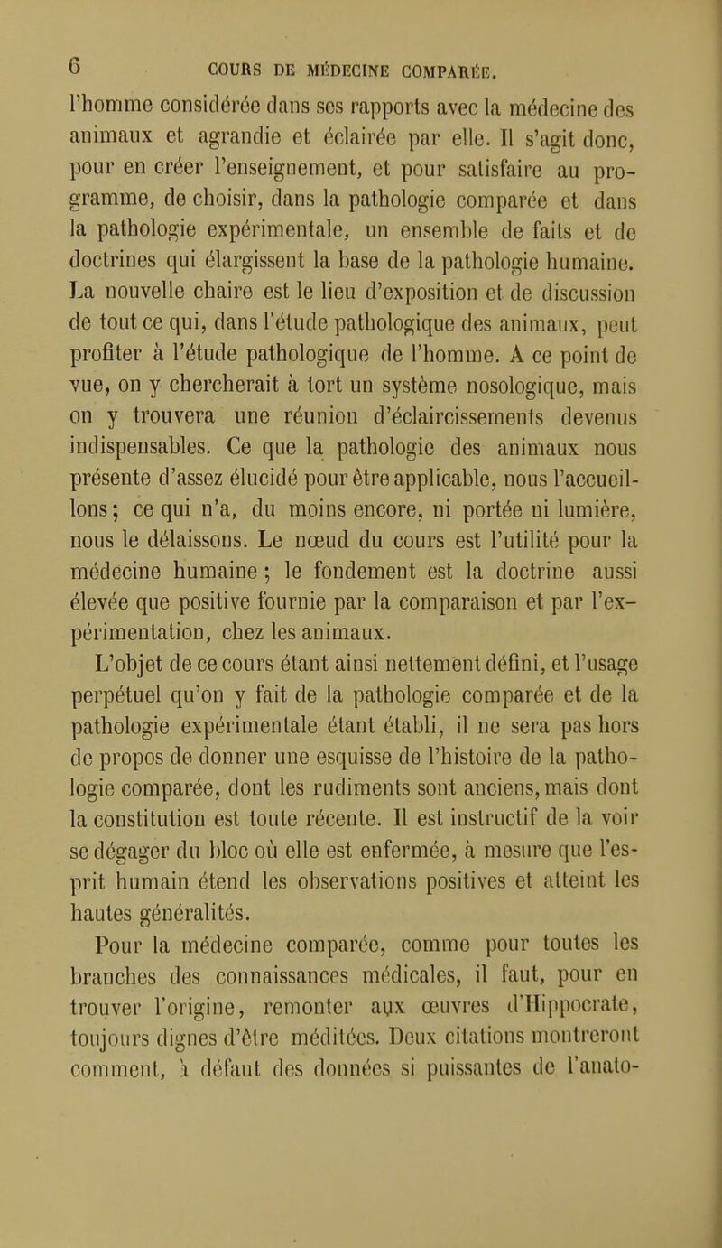 l'homme considérée clans ses rapports avec la médecine des animanx et agrandie et éclairée par elle. Il s'agit donc, pour en créer l'enseignement, et pour satisfaire au pro- gramme, de choisir, dans la pathologie comparée et dans la pathologie expérimentale, un ensemble de faits et de doctrines qui élargissent la base de la pathologie humaine. La nouvelle chaire est le lieu d'exposition et de discussion de tout ce qui, dans l'étude pathologique des animaux, peut profiter à l'étude pathologique de l'homme. A ce point de vue, on y chercherait à tort un système nosologique, mais on y trouvera une réunion d'éclaircissements devenus indispensables. Ce que la pathologie des animaux nous présente d'assez élucidé pour être applicable, nous l'accueil- lons; ce qui n'a, du moins encore, ni portée ni lumière, nous le délaissons. Le nœud du cours est l'utilité pour la médecine humaine ; le fondement est la doctrine aussi élevée que positive fournie par la comparaison et par l'ex- périmentation, chez les animaux. L'objet de ce cours étant ainsi nettement défini, et l'usage perpétuel qu'on y fait de la pathologie comparée et de la pathologie expérimentale étant établi, il ne sera pas hors de propos de donner une esquisse de l'histoire de la patho- logie comparée, dont les rudiments sont anciens, mais dont la constitution est toute récente. Il est instructif de la voir se dégager du bloc où elle est enfermée, h mesure que l'es- prit humain étend les observations positives et atteint les hautes généralités. Pour la médecine comparée, comme pour toutes les branches des connaissances médicales, il faut, pour en trouver l'origine, remonter aux œuvres d'IIippocrate, toujours dignes d'être méditées. Deux citations montreront comment, à défaut des données si puissantes de l'anato-