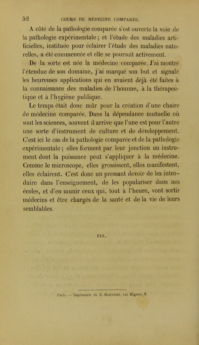 A côté de la pathologie comparée s'est ouverte la voie de la pathologie expérimentale; et l'étude des maladies arti- ficielles, instituée pour éclairer l'étude des maladies natu- relles, a été commencée et elle se poursuit activement. De la sorte est née la médecine comparée. J'ai montré l'étendue de son domaine, j'ai marqué son but et signalé les heureuses applications qui en avaient déjà été faites à la connaissance des maladies de l'homme, à la thérapeu- tique et à l'hygiène publique. Le temps était donc mûr pour la création d'une chaire de médecine comparée. Dans la dépendance mutuelle où sont les sciences, souvent il arrive que l'une est pour l'autre une sorte d'instrument de culture et de développement. C'est ici le cas de la pathologie comparée et de la pathologie expérimentale ; elles forment par leur jonction un instru- ment dont la puissance peut s'appliquer à la médecine. Comme le microscope, elles grossissent, elles manifestent, elles éclairent. C'est donc un pressant devoir de les intro- duire dans l'enseignement, de les populariser dans nos écoles, et d'en munir ceux qui, tout à l'heure, vont sortir médecins et être chargés de la santé et de la vie de leurs semblables. FIN. Paris. — Imprimerie de E. Maiitinet, rue Mignon, 2.