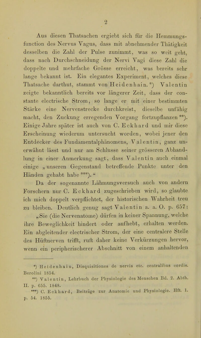 Aus diesen Thatsachen ergiebt sich für die Hemmungs- function des Nervus Vagus, dass mit abnehmender Thätigkeit desselben die Zahl der Pulse zunimmt, was so weit geht, dass nach Durchschneidung der Nervi Vagi diese Zahl die doppelte und mehrfache Grösse erreicht, was bereits sehr lange bekannt ist. Ein elegantes Experiment, welches diese Thatsache darthut, stammt von Heidenhain. *) Valentin zeigte bekanntlich bereits vor längerer Zeit, dass der con- stante electrische Strom, so lange er mit einer bestimmten Stärke eine Nervenstrecke durchkreist, dieselbe unfähig macht, den Zuckung erregenden Vorgang fortzupflanzen **). Einige Jahre später ist auch von C. Eckhard und mir diese Erscheinung wiederum untersucht worden, wobei jener den Entdecker des Fundamentalphänomens, Valentin, ganz un- erwähnt lässt und nur am Schlüsse seiner grösseren Abhand- lung in einer Anmerkung sagt, dass Valentin auch einmal einige „ unseren Gegenstand betreffende Punkte unter den Händen gehabt habe ***).  Da der soffenannte Lähmungsversuch auch von andern Forschern nur C. Eckhard zugeschrieben wird, so glaubte ich mich doppelt verpflichtet, der historischen Wahrheit treu zu bleiben. Deutlich genug sagt Valentin a. a. O. p. 657: „Sie (die Nervenatome) dürfen in keiner Spannung, welche ihre Beweglichkeit hindert oder aufhebt, erhalten werden. Ein ableitender electrischer Strom, der eine centralere Stelle des Hüftnerven trifft, ruft daher keine Verkürzungen hervor, wenn ein peripherischerer Abschnitt von einem anhaltenden *) Heiclenhain, Disquisitiones de nervis etc. centralibus cordis. Berolini 1854. **) Valentin, Lehrbuch der Physiologie des Menschen Bd. 2. Abth. II. p. 655. 1848. ***) C. Eckhard, Beitrüge zur Anatomie und Physiologie. Hft. 1. p. 54. 1855.