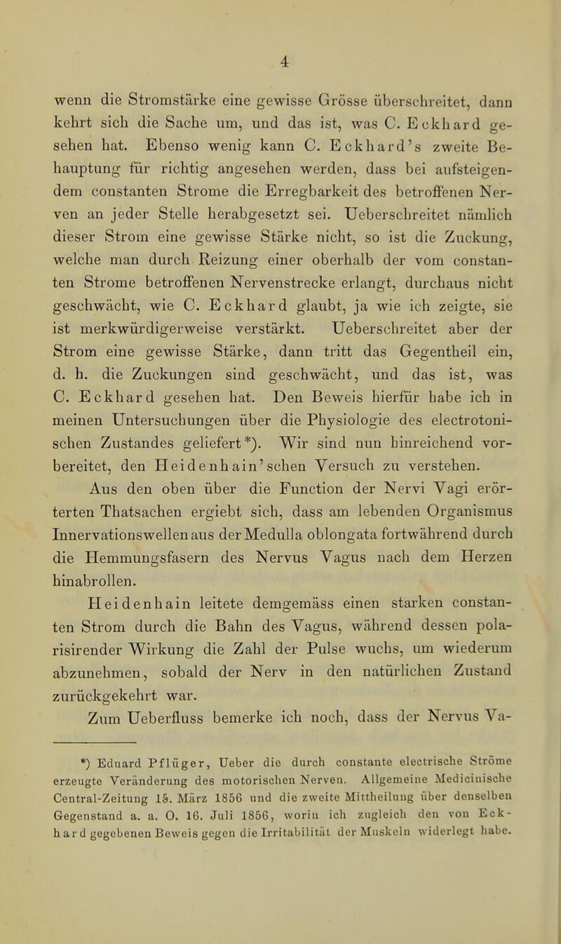 wenn die Stromstärke eine gewisse Grösse überschreitet, dann kehrt sich die Sache um, und das ist, was C. Eckhard ge- sehen hat. Ebenso wenig kann C. Eckhard's zweite Be- hauptung für richtig angesehen werden, dass bei aufsteigen- dem Constanten Strome die Erregbarkeit des betroffenen Ner- ven an jeder Stelle herabgesetzt sei. Ueberschreitet nämlich dieser Strom eine gewisse Stärke nicht, so ist die Zuckung, welche man durch Reizung einer oberhalb der vom constan- ten Strome betroffenen Nervenstrecke erlangt, durchaus nicht geschwächt, wie C. Eckhard glaubt, ja wie ich zeigte, sie ist merkwürdigerweise verstärkt. Ueberschreitet aber der Strom eine gewisse Stärke, dann tritt das Gegentheil ein, d. h. die Zuckungen sind geschwächt, und das ist, was C. Eckhard gesehen hat. Den Beweis hierfür habe ich in meinen Untersuchungen über die Physiologie des electrotoni- schen Zustandes geliefert*). Wir sind nun hinreichend vor- bereitet, den Heidenhain'sehen Versuch zu verstehen. Aus den oben über die Function der Nervi Vagi erör- terten Thatsachen ergiebt sich, dass am lebenden Organismus Innervationswellenaus derMedulla oblongata fortwährend durch die Hemmungsfasern des Nervus Vagus nach dem Herzen binabrollen. Heidenhain leitete demgemäss einen starken constan- ten Strom durch die Bahn des Vagus, während dessen pola- risirender Wirkung die Zahl der Pulse wuchs, um wiederum abzunehmen, sobald der Nerv in den natürlichen Zustand zurückgekehrt war. Zum Ueberfluss bemerke ich noch, dass der Nervus Va- *) Eduard Pflüger, Ueber die durch constante electrische Ströme erzeugte Veränderung des motorischen Nerven. Allgemeine Medicinische Centrai-Zeitung 15. März 1856 und die zweite Mittheilung über denselben Gegenstand a. a. 0. 16. Juli 1856, worin ich zugleich den von Eck- hard gegebenen Beweis gegen die Irritabilität der Muskeln widerlegt habe.