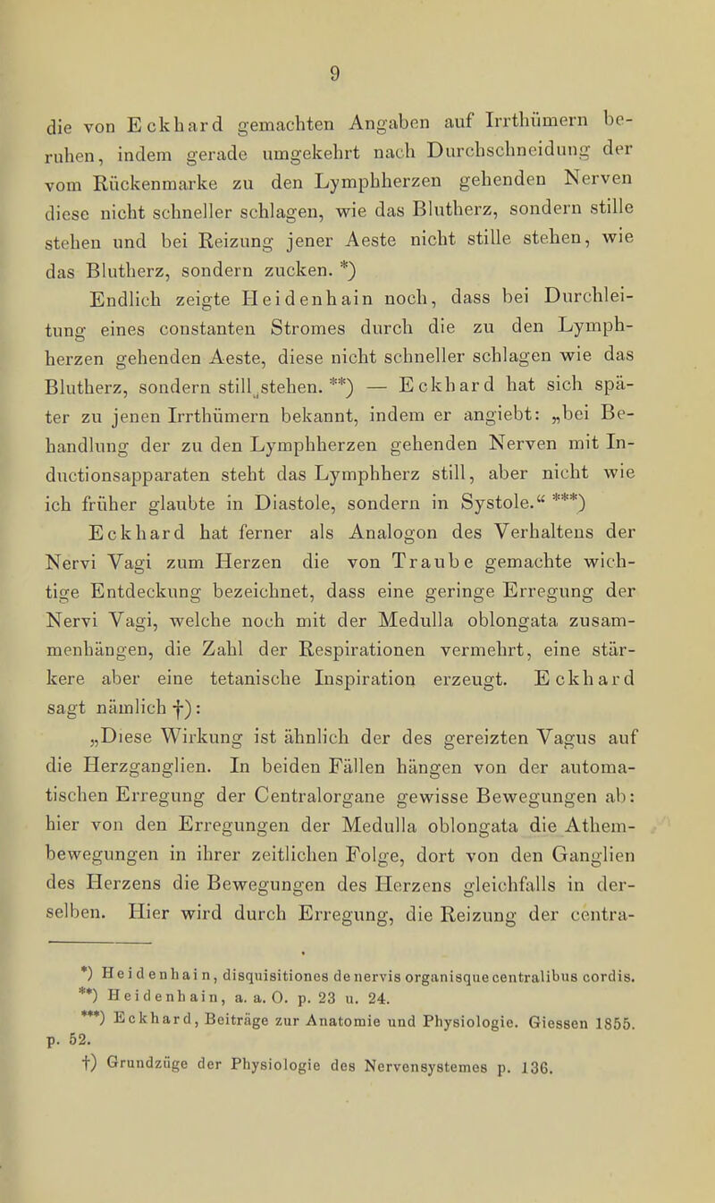 die von Eckhard gemachten Angaben auf Irrthümern be- ruhen, indem gerade umgekehrt nach Durchschneidung der vom Riickenmarke zu den Lymphherzen gehenden Nerven diese nicht schneller schlagen, wie das Blutherz, sondern stille stehen und bei Reizung jener Aeste nicht stille stehen, wie das Blutherz, sondern zucken. *) Endlich zeigte Heidenhain noch, dass bei Durchlei- tuno: eines constanteu Stromes durch die zu den Lymph- herzen gehenden Aeste, diese nicht schneller schlagen wie das Blutherz, sondern stillzustehen. **) — Eckhard hat sich spä- ter zu jenen Irrthümern bekannt, indem er angiebt: „bei Be- handlung der zu den Lymphherzen gehenden Nerven mit In- ductionsapparaten steht das Lymphherz still, aber nicht wie ich früher glaubte in Diastole, sondern in Systole. ***) Eckhard hat ferner als Analogen des Verhaltens der Nervi Vagi zum Herzen die von Traube gemachte wich- tige Entdeckung bezeichnet, dass eine geringe Erregung der Nervi Vagi, welche noch mit der MeduUa oblongata zusam- menhängen, die Zahl der Respirationen vermehrt, eine stär- kere aber eine tetanische Inspiration erzeugt. Eckhard sagt nämlich f): „Diese Wirkung ist ähnlich der des gereizten Vagus auf die Herzganglien. In beiden Fällen hängen von der automa- tischen Erregung der Centraiorgane gewisse Bewegungen ab: hier von den Erregungen der Medulla oblongata die Athem- bewegungen in ihrer zeitlichen Folge, dort von den Ganglien des Herzens die Bewegungen des Herzens gleichfalls in der- selben. Hier wird durch Erregung, die Reizung der centra- *) Heidenhain, disquisitiones denervisorganisquecentralibus cordis. **) H e i d e n h a i n, a. a. O. p. 23 u. 24. ***) Eckhard, Beiträge zur Anatomie und Physiologie. Giessen 1855 p. 52. t) Grundzüge der Physiologie des Nervensystemes p. 136.