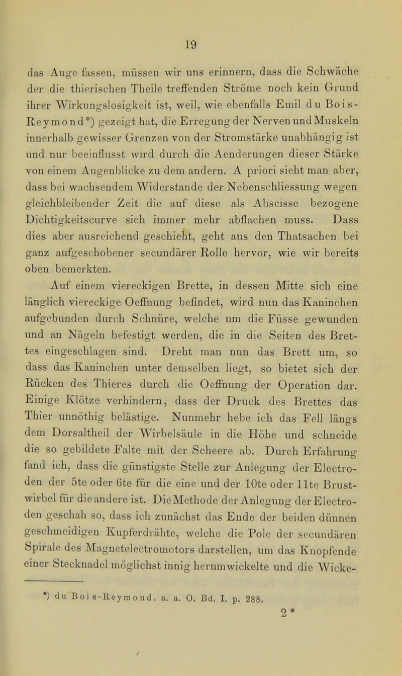 das Auge fassen, müssen wir uns erinnern, dass die Schwäche der die thierischen Theile treffenden Ströme noch kein Grund ihrer Wirkungslosigkeit ist, weil, wie ebenfalls Emil du Bois- Reymond*) gezeigt hat, die Erregung der Nerven und Muskeln innerhalb gewisser Grenzen von der Stromstärke unabhängig ist und nur beeinflusst wird durch die Aenderungen dieser Stärke von einem Augenblicke zu dem andern. A priori sieht man aber, dass bei wachsendem Widerstande der Nebenschliessung wegen gleichbleibender Zeit die auf diese als Abscisse bezogene Dichtigkeitscurve sich immer mehr abflachen muss. Dass dies aber ausreichend geschieht, geht aus den Thatsachen bei ganz aufgeschobener secundärer Rolle hervor, wie wir bereits oben bemerkten. Auf einem viereckigen Brette, in dessen Mitte sich eine länglich viereckige Oeffnung befindet, wird nun das Kaninchen aufgebunden durch Schnüre, welche um die Füsse gewunden und an Nägeln befestigt werden, die in die Seiten des Bret- tes eingeschlagen sind. Dreht man nun das Brett um, so dass das Kaninchen unter demselben liegt, so bietet sich der Rücken des Thieres durch die Oeffnung der Operation dar. Einige Klötze verhindern, dass der Druck des Brettes das Thier unnöthig belästige. Nunmehr hebe ich das Fell längs dem Dorsaltheil der Wirbelsäule in die Höhe und schneide die so gebildete Falte mit der Scheere ab. Durch Erfahruntr fend ich, dass die günstigste Stelle zur Anlegung der Electro- den der 5te oder 6te für die eine und der lOte oder Ute Brust- wirbel für die andere ist. Die Methode der Anlegung derElectro- den geschah so, dass ich zunächst das Ende der beiden dünnen geschmeidigen Kupferdi ähte, welche die Pole der secundären Spirale des Magnetelectromotors darstellen, um das Knopfende einer Stecknadel möglichst innig herumwickelte und die Wicke- *) du Boi 8-Reymond. a. a. 0. Bd. I. p. 288. 2*