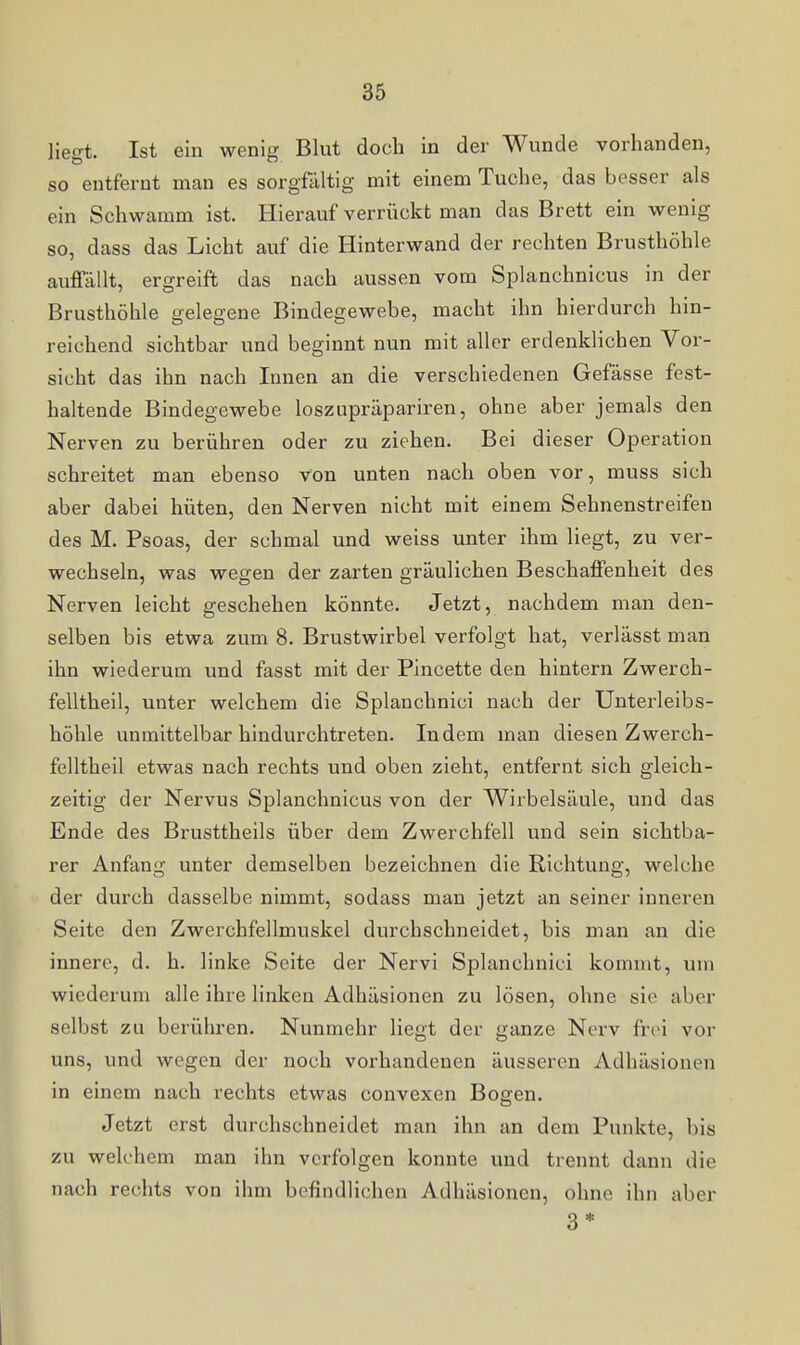 liegt. Ist ein wenig Blut doch in der Wunde vorhanden, so entfernt man es sorgfältig mit einem Tuche, das besser als ein Schwamm ist. Hierauf verrückt man das Brett ein wenig so, dass das Licht auf die Hinterwand der rechten Brusthöhle auflfällt, ergreift das nach aussen vom Splanchnicus in der Brusthöhle gelegene Bindegewebe, macht ihn hierdurch hin- reichend sichtbar und beginnt nun mit aller erdenklichen Vor- sicht das ihn nach Innen an die verschiedenen Gefässe fest- haltende Bindegewebe loszupräpariren, ohne aber jemals den Nerven zu berühren oder zu ziehen. Bei dieser Operation schreitet man ebenso von unten nach oben vor, muss sich aber dabei hüten, den Nerven nicht mit einem Sehnenstreifen des M. Psoas, der schmal und weiss unter ihm liegt, zu ver- wechseln, was wegen der zarten gräulichen Beschaffenheit des Nerven leicht geschehen könnte. Jetzt, nachdem man den- selben bis etwa zum 8. Brustwirbel verfolgt hat, verlässt man ihn wiederum und fasst mit der Pincette den hintern Zwerch- felltheil, unter welchem die Splanchnici nach der Unterleibs- höhle unmittelbar hindurchtreten. Indem man diesen Zwerch- felltheil etwas nach rechts und oben zieht, entfernt sich gleich- zeitig der Nervus Splanchnicus von der Wirbelsäule, und das Ende des Brusttheils über dem Zwerchfell und sein sichtba- rer Anfang unter demselben bezeichnen die Richtung, welche der durch dasselbe nimmt, sodass man jetzt an seiner inneren Seite den Zwerchfellmuskel durchschneidet, bis man an die innere, d. h. linke Seite der Nervi Splanchnici kommt, um wiederum alle ihre linken Adhäsionen zu lösen, ohne sie aber selbst zu berüliren. Nunmehr liegt der ganze Nerv frei vor uns, und wegen der noch vorhandenen äusseren Adhäsionen in einem nach rechts etwas convexen Bogen. Jetzt erst durchschneidet man ihn an dem Punkte, bis zu welchem man ihn verfolgen konnte und trennt dann die nach rechts von ihm befindlichen Adhäsionen, ohne ihn aber 3*