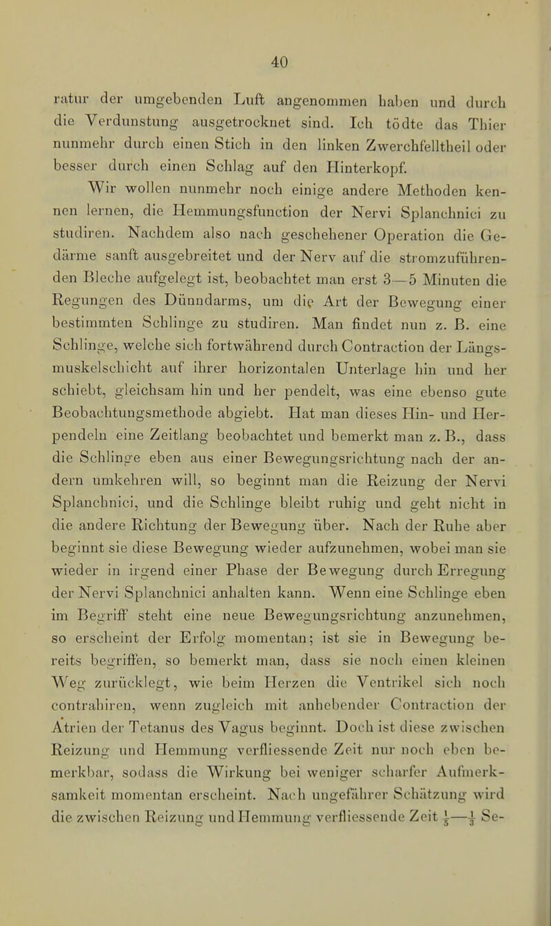 ratur der umgebenden Luft angenommen haben und durch die Verdunstung ausgetrocknet sind. Ich tödte das Thier nunmehr durch einen Stich in den linken Zwerchfelltheil oder besser durch einen Schlag auf den Hinterkopf. Wir wollen nunmehr noch einige andere Methoden ken- nen lernen, die Hemmungsfunction der Nervi Splanchnici zu studiren. Nachdem also nach geschehener Operation die Ge- därme sanft ausgebreitet und der Nerv auf die stromzuführen- den Bleche aufgelegt ist, beobachtet man erst 3—5 Minuten die Regungen des Dünndarms, um die Art der Bewegung einer bestimmten Schlinge zu studiren. Man findet nun z. B. eine Schlinge, welche sich fortwährend durch Contraction der Längs- muskelschicht auf ihrer horizontalen Unterlage hin und her schiebt, gleichsam hin und her pendelt, was eine ebenso gute Beobachtungsmethode abgiebt. Hat man dieses Hin- und Her- pendelu eine Zeitlang beobachtet und bemerkt man z.B., dass die Schlinge eben aus einer Bewegungsrichtung nach der an- dern umkehren will, so beginnt man die Reizung der Nervi Splanchnici, und die Schlinge bleibt ruhig und geht nicht in die andere Richtung der Bewegung über. Nach der Ruhe aber beginnt sie diese Bewegung wieder aufzunehmen, wobei man sie wieder in irgend einer Phase der Bewegung durch Eri-esfunff der Nervi Splanchnici anhalten kann. Wenn eine Schlinge eben im Begriff steht eine neue Bewegungsrichtung anzunehmen, so erscheint der Erfolg momentan; ist sie in Bewegung be- reits begrifien, so bemei'kt man, dass sie noch einen kleinen Weg zurücklegt, wie beim Herzen die Ventrikel sich noch contrahiren, wenn zugleich mit anhebender Contraction der Atrien der Tetanus des Vagus beginnt. Doch ist diese zwischen Reizung und Hemmung vcrfliessende Zeit nur noch oben be- merkbar, sodass die Wirkung bei weniger scharfer Aufmerk- samkeit momentan erscheint. Nach ungefährer Schätzung wird die zwischen Reizung und Hemmung verfliessende Zeit i—i Se-