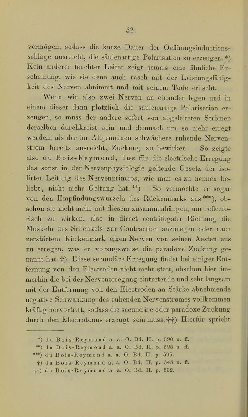 vermögen, sodass die kurze Dauer der Oeffnungsinductions- schläge ausreicht, die säulenartige Polarisation zu erzeugen. *) Kein anderer feuchter Leiter zeigt jemals eine ähnliche Er- scheinung, wie sie denn auch rasch mit der Leistunosfähio;- keit des Nerven abnimmt und mit seinem Tode erlischt. Wenn wir also zwei Nerven an einander legen und in einem dieser dann plötzlich die säulenartige Polarisation er- zeugen, so muss der andere sofort von abgeleiteten Strömen derselben durchkreist sein und demnach um so mehr erregt werden, als der im Allgemeinen schwächere ruhende Nerven- strom bereits ausreicht, Zuckung zu bewirken. So zeigte also du B ois-Reymond, dass für die electrische Erregung das sonst in der Nervenphysiologie geltende Gesetz der iso- lirten Leitung des Nervenprincips, wie man es zu nennen be- liebt, nicht mehr Geltung hat. **) So vermochte er sogar von den Empfindungswurzeln des Rückenmarks aus ***), ob- schon sie nicht mehr mit diesem zusammenhängen, um reflecto- risch zu wirken, also in direct centrifugaler Richtung die Muskeln des Schenkels zur Contraction anzuregen oder nach zerstörtem Rückenmark einen Nerven von seinen Aesten aus zu erregen, was er vorzugsweise die paradoxe Zuckung ge- nannt hat. f) Diese secundäre Erregung findet bei einiger Ent- fernung von den Electroden nicht mehr statt, obschon hier im- merhin die bei der Nervenerregung eintretende und sehr langsam mit der Entfernung von den Electroden an Stärke abnehmende negative Schwankung des ruhenden Nervenstromes vollkommen kräftig hervortritt, sodass die secundäre oder paradoxe Zuckung durch den Electrotonus erzeugt sein muss. ff) Hierfür spricht *) du Bois-Reymond a. a. 0. Bd. IL p. 390 u. S. *♦) du Bois-Reymond a. a. 0. Bd. II. p. 528 u. ff. •**) du Bois-Reymond a. a. 0. Bd. II. p. 595. t) du Bois-Reymond a. a. 0. Bd. II. p. 548 u. ff. tt) du Bois-Reymond a. a. O. Bd. II. p. 532.