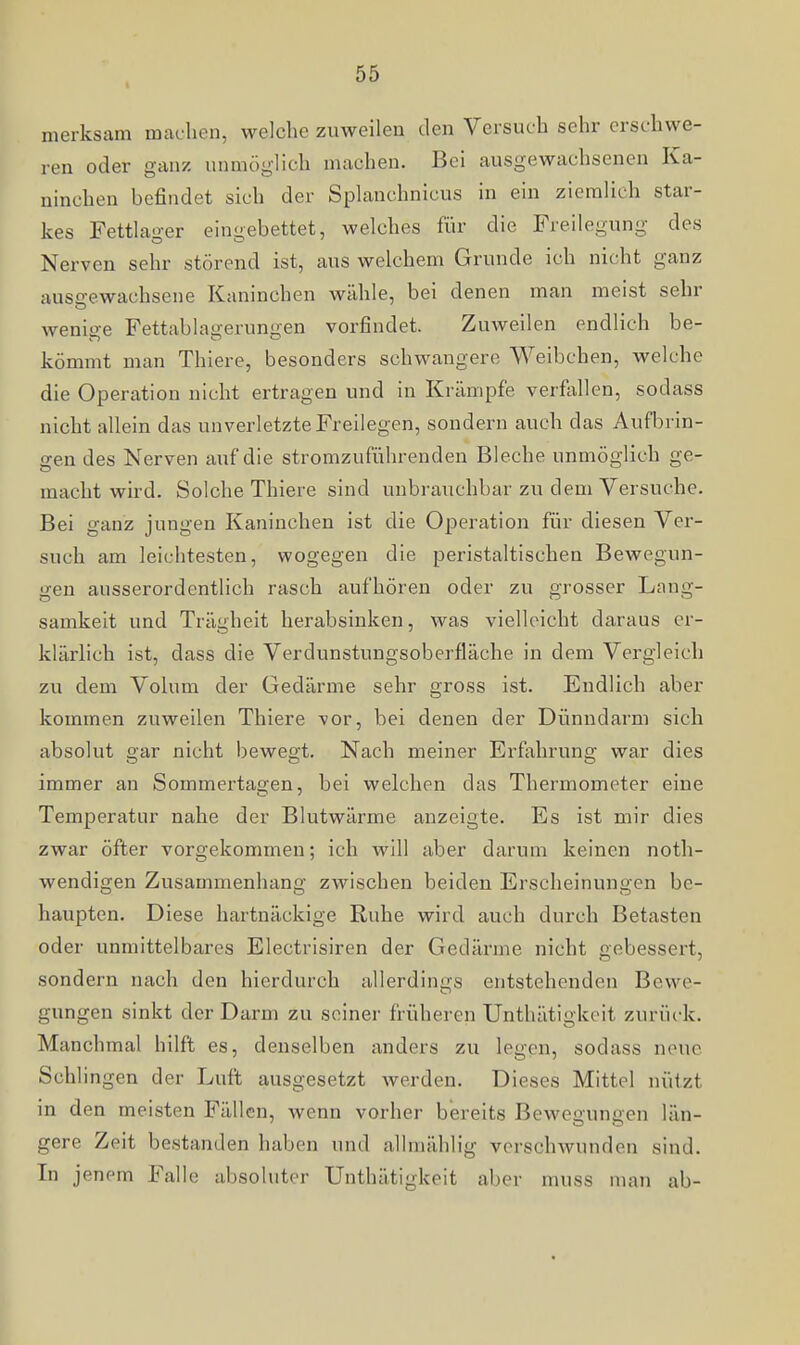 I merksam machen, welche zuweilen den Versuch sehr erschwe- ren oder ganz unmöglich machen. Bei ausgewachsenen Ka- ninchen befindet sich der Splanchnicus in ein ziemlich star- kes Fettlager eingebettet, welches für die Freilegung des Nerven sehr störend ist, aus welchem Grunde ich nicht ganz ausgewachsene Kaninchen wähle, bei denen man meist sehr wenige Fettablagerungen vorfindet. Zuweilen endlich be- kömmt man Thiere, besonders schwangere Weibchen, welche die Operation nicht ertragen und in Krämpfe verflillen, sodass nicht allein das unverletzte Freilegen, sondern auch das Aufbrin- gen des Nerven auf die stromzuführenden Bleche unmöglich ge- macht wird. Solche Thiere sind unbrauchbar zu dem Versuche. Bei ganz jungen Kaninchen ist die Operation für diesen Ver- such am leichtesten, wogegen die peristaltischen Bewegun- gen ausserordentlich rasch aufhören oder zu grosser Lang- samkeit und Trägheit herabsinken, was vielleicht daraus er- kläi'lich ist, dass die Verdunstungsoberfläche in dem Vergleich zu dem Volum der Gedärme sehr gross ist. Endlich aber kommen zuweilen Thiere vor, bei denen der Dünndarm sich absolut gar nicht bewegt. Nach meiner Erfahrung war dies immer an Sommertagen, bei welchen das Thermometer eine Temperatur nahe der Blutwärme anzeigte. Es ist mir dies zwar öfter vorgekommen; ich will aber darum keinen noth- wendigen Zusammenhang zwischen beiden Erscheinungen be- haupten. Diese hartnäckige Ruhe wird auch durch Betasten oder unmittelbares Electrisiren der Gedärme nicht gebessert, sondern nach den hierdurch allerdings entstehenden Bewe- gungen sinkt der Darm zu seiner früheren Unthätigkoit zurück. Manchmal hilft es, denselben anders zu legen, sodass neue Schlingen der Luft ausgesetzt werden. Dieses Mittel nützt in den meisten Fällen, wenn vorher bereits Bewegungen län- gere Zeit bestanden haben und allmählig verschwunden sind. In jenem Falle absoluter Unthätigkeit aber muss man ab-