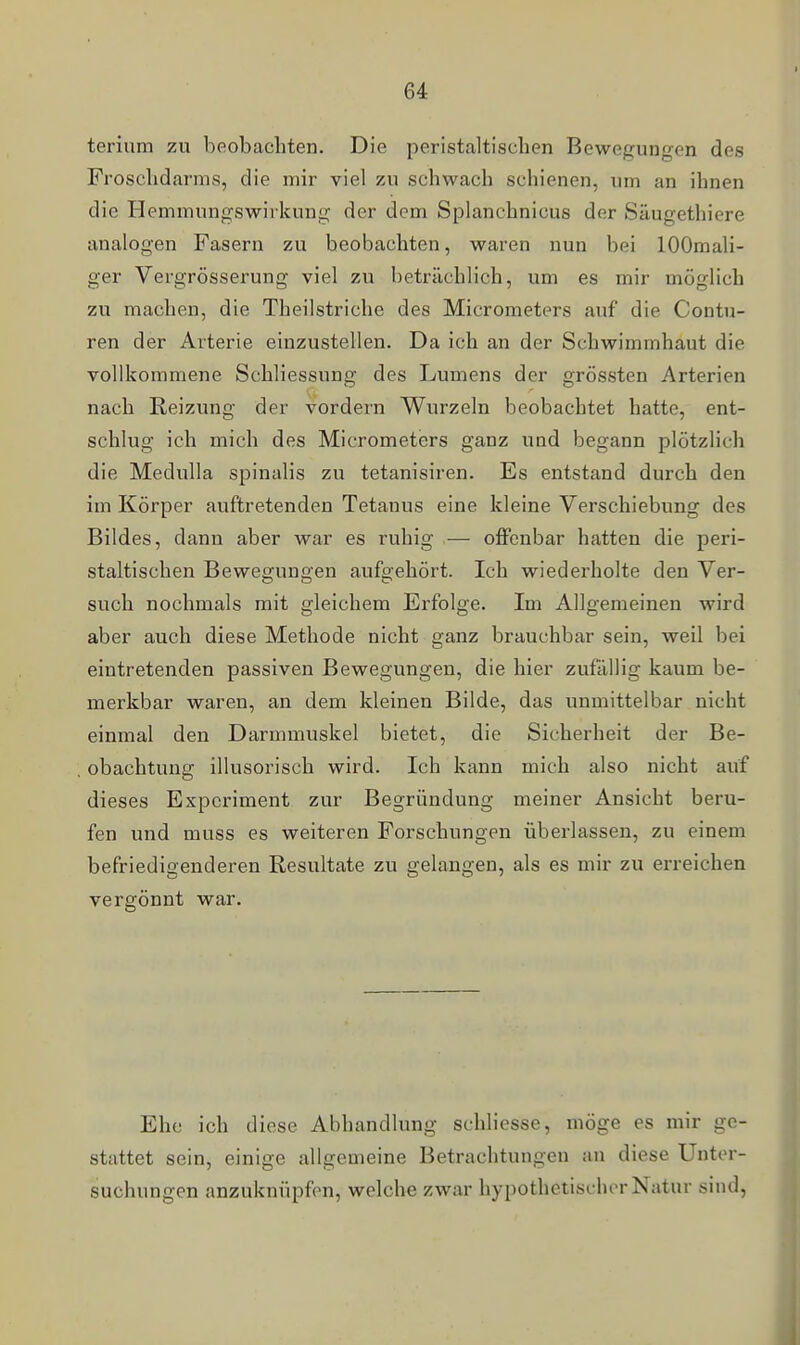 I terium zu beobachten. Die peristaltisclien Bewegungen des Froschdarms, die mir viel zu schwach schienen, um an ihnen die Hemmungswirkung der dem Splanchnicus der Säugethiere analogen Fasern zu beobachten, waren nun bei lOOmali- ger Vergrösserung viel zu beträchlich, um es mir möglich zu machen, die Theilstriche des Micrometers auf die Contu- ren der Arterie einzustellen. Da ich an der Schwimmhaut die vollkommene Schliessung des Lumens der grössten Arterien nach Reizung der vordem Wurzeln beobachtet hatte, ent- schlug ich mich des Micrometers ganz und begann plötzlich die Medulla spinalis zu tetanisiren. Es entstand durch den im Körper auftretenden Tetanus eine kleine Verschiebung des Bildes, dann aber war es ruhig — offenbar hatten die peri- staltisclien Bewegungen aufgehört. Ich wiederholte den Ver- such nochmals mit gleichem Erfolge. Im Allgemeinen wird aber auch diese Methode nicht ganz brauchbar sein, weil bei eintretenden passiven Bewegungen, die hier zufällig kaum be- merkbar waren, an dem kleinen Bilde, das unmittelbar nicht einmal den Darmmuskel bietet, die Sicherheit der Be- obachtung illusoriscli wird. Ich kann mich also nicht auf dieses Experiment zur Begründung meiner Ansicht beru- fen und muss es weiteren Forschungen überlassen, zu einem befriedigenderen Resultate zu gelangen, als es mir zu erreichen vergönnt war. Ehe ich diese Abhandlung schliesse, möge es mir ge- stattet sein, einige allgemeine Betrachtungen an diese Unter- suchungen anzuknüpfen, welche zwar hypothetischer Natur sind,