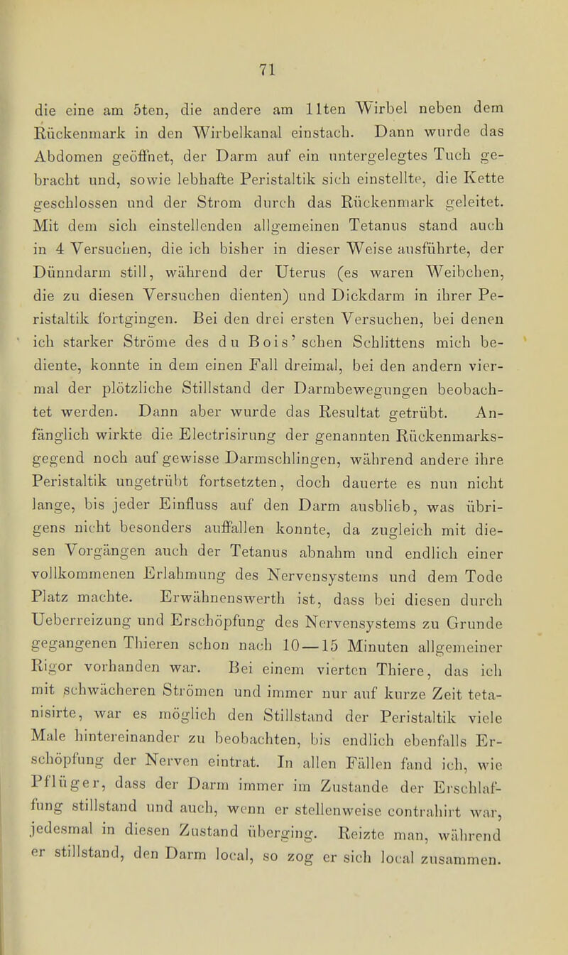 die eine am 5ten, die andere am Ilten Wirbel neben dem Eückenmaric in den Wirbelkanal einstach. Dann wurde das Abdomen geöfinet, der Darm auf ein untergelegtes Tuch ge- bracht und, sowie lebhafte Peristaltik sich einstellte, die Kette geschlossen und der Strom durch das Rückenmark geleitet. Mit dem sich einstellenden allixemeinen Tetanus stand auch in 4 Versuchen, die ich bisher in dieser Weise ausführte, der Dünndarm still, während der Uterus (es waren Weibchen, die zu diesen Versuchen dienten) und Dickdarm in ihrer Pe- ristaltik fortgingen. Bei den drei ersten Versuchen, bei denen ich starker Ströme des du Bois'sehen Schlittens mich be- diente, konnte in dem einen Fall dreimal, bei den andern vier- mal der plötzliche Stillstand der Darmbewegungen beobach- tet werden. Dann aber wurde das Resultat getrübt. An- fänglich wirkte die Electrisirung der genannten Rückenmarks- gegend noch auf gewisse Darmschlingen, während andere ihre Peristaltik ungetrübt fortsetzten, doch dauerte es nun nicht lange, bis jeder Einfluss auf den Darm ausblieb, was übri- gens nicht besonders auffallen konnte, da zugleich mit die- sen Vorgängen auch der Tetanus abnahm und endlich einer vollkommenen Erlahmung des Nervensystems und dem Tode Platz machte. Erwähnenswerth ist, dass bei diesen durch Ueb erreizung und Erschöpfung des Nervensystems zu Grunde gegangenen Thieren schon nach 10 — 15 Minuten allgemeiner Rigor vorhanden war. Bei einem vierten Thiere, das ich mit schwächeren Strömen und immer nur auf kurze Zeit teta- nisirte, war es möglich den Stillstand der Peristaltik viele Male liintereinander zu beobachten, bis endlich ebenfixUs Er- schöpfung der Nerven eintrat. In allen Fällen fand ich, wie Pflüger, dass der Darm immer im Zustande der Erschlaf- fung stillstand und auch, wenn er stellenweise contrahirt war, jedesmal in diesen Zustand überging. Reizte man, während er stillstand, den Darm local, so zog er sich local zusammen.