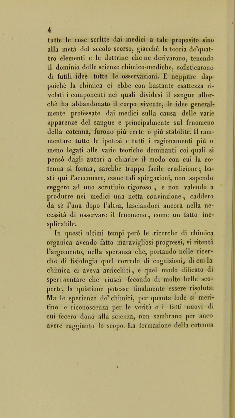 tutte le cose scritte dai medici a tale proposito sino alla metà dei secolo scorso, giacché la teoria dc'quat- tro elementi e le dottrine ciie ne derivarono, tenendo il dominio delle scienze chimico-mediche, sofisticarono di futili idee tutte le osservazioni. E neppure dap- poiché la chimica ci ebhe con bastante esattezza ri- velati i componenti nei quali dividesi il sangue allor- ché ha abbandonato il corpo vivente, le idee general- mente professate dai medici sulla causa delle varie apparenze del sangue e principalmente sul fenomeno della cotenna, furono più certe o più stabilite. Il ram- mentare tutte le ipotesi e tutti i ragionamenti più o meno legati alle varie teoriche dominanti coi quali si pensò dagli autori a chiarire il modo con cui la co- tenna si forma, sarebbe troppo facile erudizione; ba- sti qui l'accennare, come tali spiegazioni, non sapendo reggere ad uno scrutinio rigoroso , e non valendo a produrre nei medici una netta convinzione, caddero da sé l'una dopo l'altra, lasciandoci ancora nella ne- cessità di osservare il fenomeno, come un fatto ine- splicabile. In questi ultimi tempi però le ricerche di chimica organica avendo fatto maravigliosi progressi, si ritentò l'argomento, nella speranza che, portando nelle ricer- che di fisiologia quel corredo di cognizionij di cui la chimica ci aveva arricchiti, e quel modo dilicato di sperimentare che riuscì fecondo di molte belle sco- perte, la quistione potesse finalmente essere risoluta. Ma le spericnze de' chimici, per quanta lode si meri- tino e riconoscenza per lo verità e i fatti nuovi di cui fecero dono alla scienza, non sembrano per anco avcr<: raggiunto lo scopo. La lormazione della cotenna