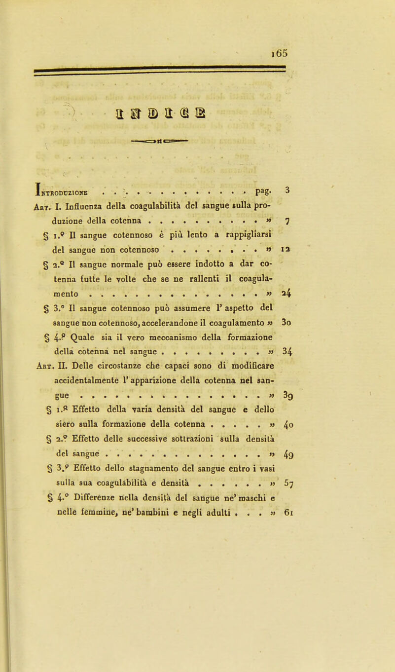 Ibtrodcziokb pag- 3 AaT. I. Influenza della coagulabilità del sangue sulla pro- duzione della cotenna » 7 § i.^ Il sangue cotennoso è più lento a rappigliarsi del sangue non cotennoso ,..»ia § a. Il sangue normale può essere indotto a dar co- tenna tutte le volte che se ne rallenti il coagula- mento » a4 § 3. Il sangue cotennoso può assumere 1' aspetto del sangue non cotennoso, accelerandone il coagulamento w 3o § 4-^ Quale sia il vero meccanismo della formazione della cotenna nel sangue ))34 Abt. II. Delle circostanze che capaci sono di modificare accidentalmente l'apparizione della cotenna nel san- gue '» 39 § i.^ Effetto della varia densità del sangue e dello siero sulla formazione della cotenna » 4o § a.? Effetto delle successive sottrazioni sulla densità del sangue 49 § 3.e Effetto dello stagnamento del sangue entro i vasi sulla sua coagulabilità e densità » 67 § 4''* Differenze nella densità del sangue ne'maschi c nelle femmine, ne'bambini e negli adulti , . . » 61