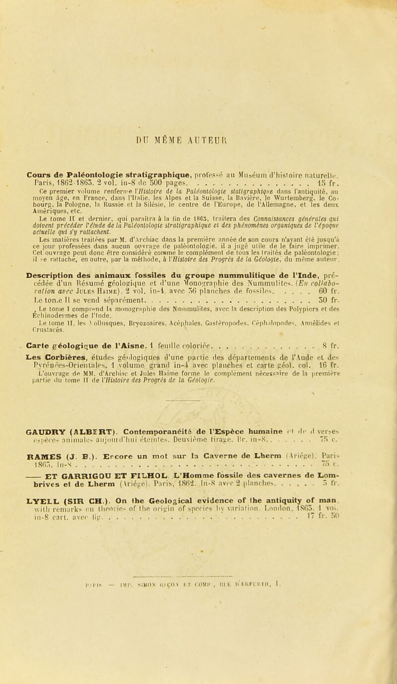 DU MÊME AlITEUn Cours de Paléontologie stratigraphique, prol'essô nu Muséum d'hisloirc naturelli' Paris, 186-2 1863. 2 vol. in-8 de 500 pages ■!.=) fr. Ce premier volume renfenre l'Histoire de la Paléontologie statigraphiqiie dans l'antiquité, au moyen âge, en France, dans l'Italie, les Alpes et la Suisse, la Bavière, le Wurtemberg, le Co- bourf;, la Pologne, la Russie et la Silésie, le centre de l'Europe, de l'Allemagne, et les deux Amériques, etc. Le tome H el dernier, qui paraîtra à la lin de 1863, traitera des Connaissances générales qui doivent précéder l'étude de la Paléontologie stratigraphique et des phénomènes organiques de l'époque actuelle qui s'tj rattachent. Les matières traitées par M. d'Arcliiac dans la première année de son cours n'ayant été jusqu'à ce jour professées dans aucun ouvrage de paléontologie, il a jugé utile de le faire imprimer. Cet ouvrage peut donc être considéré consme le complément de tous les traités de paléontologie; il r-e rattache, en outre, par la méthode, à VBistoire des Progrès de la Géologie, du même auteur. Description des animaux fossiles du groupe nummulitique de l'Inde, pré- (édée d'un Résumé géologique el d'une Monographie des Nummulile-^. lEii roVabo- ralion avec Jules Haime). 2 vol. in-1. avec 56 planches de fo-^siles 60 fr. liO lon.e II se vend séparément 50 fr. , Le tome î comprend la monographie des Nninmuliles, avec la description des Polypiers et des Echinodermes de l'Inde. Le lome II. les ^ ollusques, Bi^Oïoaires. Acéphales. Gastéropodes. Céph.dnpnde^. Annélides el Crustacés. Carie géologique de l'Aisne. I feuille coloi'iée S fr. Les Corbiëres, études gé'dogiques d'une partie des départements de r.\udc el des Pyréni'cs-Orieiilalrs. 1 volume grand in-l avec planches et carte géol. col. 16 fr. L'ouvrage de MM. d'Arclii:u' et Jules Haime forme le complément nécessnire de la première partie du tome II de Vflistoire des Progrés de la Géologie. GAUDRY (ALBîRT). Contemporanéitë de l'Espèce humaine n ilc d vcr.-e> l'spéref- aniiuali;> aii;iiiiiiriiui élemle^. Deuxième lira';e. lir. iu-,S Me. RAMES (J. B.). Ercore un mot sur la Caverne de Lherm (Arioge). Parl> isnr). iii-s 7.T <■. ET GARRIGOtJ ET FILHOL. L'Homme fossile des cavernes de Lom- brivcs et de Lherm (\rié;;e). Paris, IStri. \n-X aviM-2 pl.-m( lie> fr. LYELL (SIR CH.). On the Geological évidence of Ihe antiquity of man svilli reniarks vu théorie^ of llie oi iui of species liv varialioii. I.oinlon. IS6Ô. 1 voi. in-S cirl. avec li;; f''- •'•>'