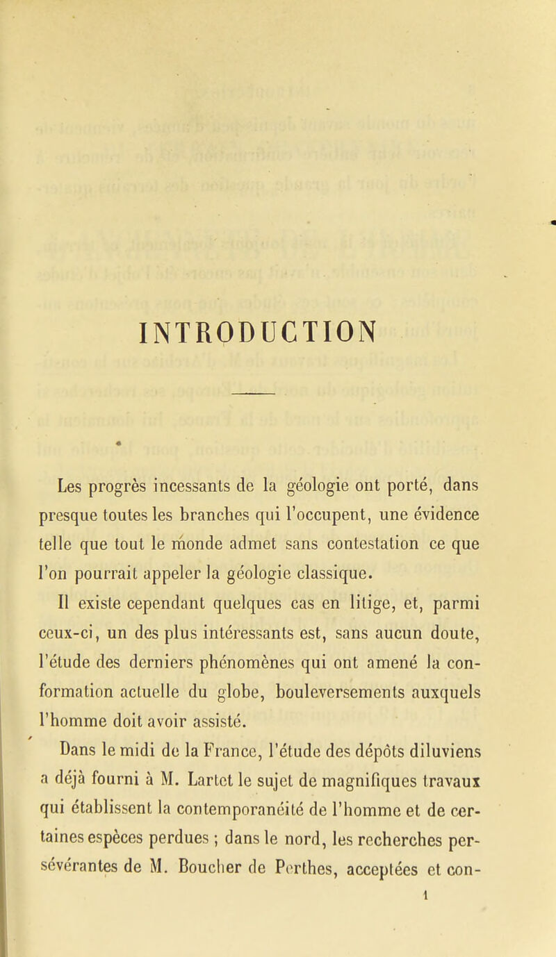 INTRODUCTION Les progrès incessants de la géologie ont porté, dans presque toutes les branches qui l'occupent, une évidence telle que tout le monde admet sans contestation ce que l'on pourrait appeler la géologie classique. Il existe cependant quelques cas en litige, et, parmi ceux-ci, un des plus intéressants est, sans aucun doute, l'étude des derniers phénomènes qui ont amené la con- formation actuelle du globe, bouleversements auxquels l'homme doit avoir assisté. Dans le midi de la France, l'étude des dépôts diluviens a déjà fourni à M. Lartct le sujet de magnifiques travaux qui établissent la contemporanéité de l'homme et de cer- taines espèces perdues ; dans le nord, les recherches per- sévérantes de M. Boucher de Porthes, acceptées et con- 1